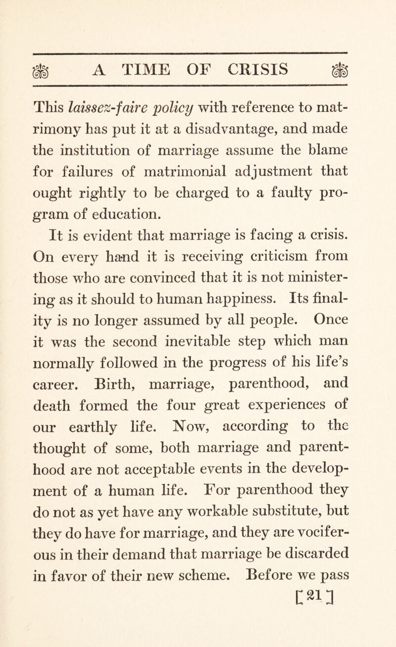 This laissez-faire policy with reference to mat¬ rimony has put it at a disadvantage, and made the institution of marriage assume the blame for failures of matrimonial adjustment that ought rightly to be charged to a faulty pro¬ gram of education. It is evident that marriage is facing a crisis. On every hand it is receiving criticism from those who are convinced that it is not minister¬ ing as it should to human happiness. Its final¬ ity is no longer assumed by all people. Once it was the second inevitable step which man normally followed in the progress of his life’s career. Birth, marriage, parenthood, and death formed the four great experiences of our earthly life. Now, according to the thought of some, both marriage and parent¬ hood are not acceptable events in the develop¬ ment of a human life. For parenthood they do not as yet have any workable substitute, but they do have for marriage, and they are vocifer¬ ous in their demand that marriage be discarded in favor of their new scheme. Before we pass