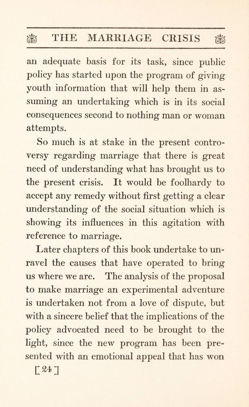 an adequate basis for its task, since public policy has started upon the program of giving youth information that will help them in as¬ suming an undertaking which is in its social consequences second to nothing man or woman attempts. So much is at stake in the present contro¬ versy regarding marriage that there is great need of understanding what has brought us to the present crisis. It would be foolhardy to accept any remedy without first getting a clear understanding of the social situation which is showing its influences in this agitation with reference to marriage. Later chapters of this book undertake to un¬ ravel the causes that have operated to bring us where we are. The analysis of the proposal to make marriage an experimental adventure is undertaken not from a love of dispute, but with a sincere belief that the implications of the policy advocated need to be brought to the light, since the new program has been pre¬ sented with an emotional appeal that has won