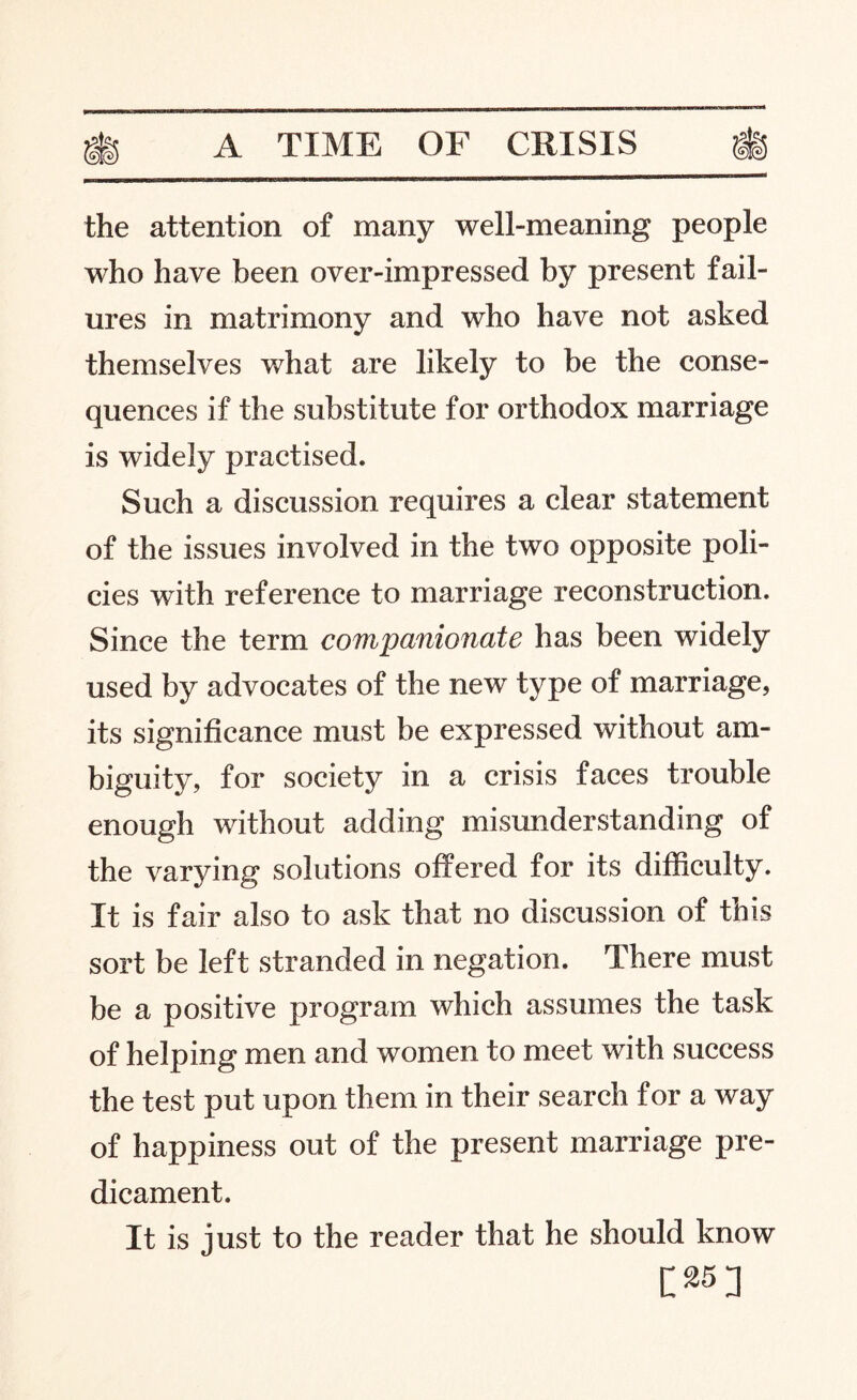 the attention of many well-meaning people who have been over-impressed by present fail¬ ures in matrimony and who have not asked themselves what are likely to be the conse¬ quences if the substitute for orthodox marriage is widely practised. Such a discussion requires a clear statement of the issues involved in the two opposite poli¬ cies with reference to marriage reconstruction. Since the term companionate has been widely used by advocates of the new type of marriage, its significance must be expressed without am¬ biguity, for society in a crisis faces trouble enough without adding misunderstanding of the varying solutions offered for its difficulty. It is fair also to ask that no discussion of this sort be left stranded in negation. There must be a positive program which assumes the task of helping men and women to meet with success the test put upon them in their search for a way of happiness out of the present marriage pre¬ dicament. It is just to the reader that he should know