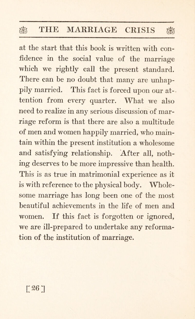 at the start that this book is written with con¬ fidence in the social value of the marriage which we rightly call the present standard. There can be no doubt that many are unhap¬ pily married. This fact is forced upon our at-, tention from every quarter. What we also need to realize in any serious discussion of mar¬ riage reform is that there are also a multitude of men and women happily married, who main¬ tain within the present institution a wholesome and satisfying relationship. After all, noth¬ ing deserves to be more impressive than health. This is as true in matrimonial experience as it is with reference to the physical body. Whole¬ some marriage has long been one of the most beautiful achievements in the life of men and women. If this fact is forgotten or ignored, we are ill-prepared to undertake any reforma¬ tion of the institution of marriage.