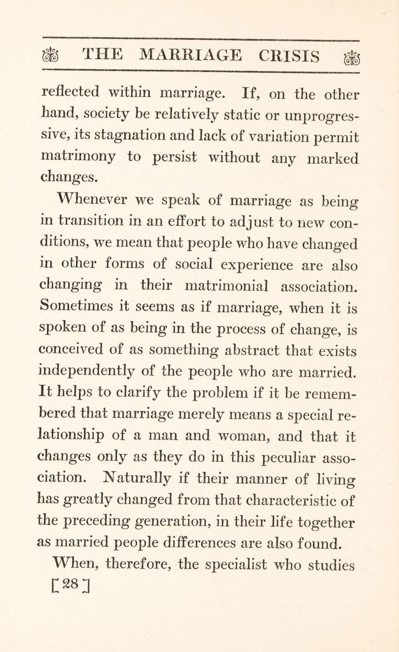 reflected within marriage. If, on the other hand, society be relatively static or unprogres¬ sive, its stagnation and lack of variation permit matrimony to persist without any marked changes. Whenever we speak of marriage as being in transition in an effort to adjust to new con¬ ditions, we mean that people who have changed in other forms of social experience are also changing in their matrimonial association. Sometimes it seems as if marriage, when it is spoken of as being in the process of change, is conceived of as something abstract that exists independently of the people who are married. It helps to clarify the problem if it be remem¬ bered that marriage merely means a special re¬ lationship of a man and woman, and that it changes only as they do in this peculiar asso¬ ciation. Naturally if their manner of living has greatly changed from that characteristic of the preceding generation, in their life together as married people differences are also found. When, therefore, the specialist who studies