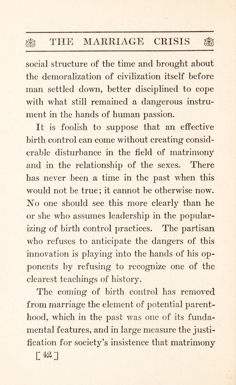 social structure of the time and brought about the demoralization of civilization itself before man settled down, better disciplined to cope with what still remained a dangerous instru¬ ment in the hands of human passion. It is foolish to suppose that an effective birth control can come without creating consid¬ erable disturbance in the field of matrimony and in the relationship of the sexes. There has never been a time in the past when this would not be true; it cannot be otherwise now. No one should see this more clearly than he or she who assumes leadership in the popular¬ izing of birth control practices. The partisan who refuses to anticipate the dangers of this innovation is playing into the hands of his op¬ ponents by refusing to recognize one of the clearest teachings of history. The coming of birth control has removed from marriage the element of potential parent¬ hood, which in the past was one of its funda¬ mental features, and in large measure the justi¬ fication for society’s insistence that matrimony