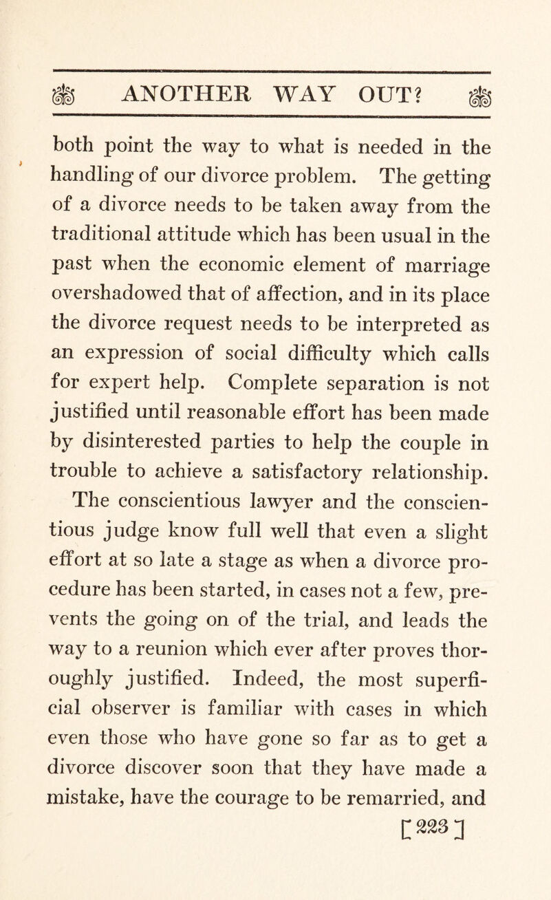 both point the way to what is needed in the handling of our divorce problem. The getting of a divorce needs to be taken away from the traditional attitude which has been usual in the past when the economic element of marriage overshadowed that of affection, and in its place the divorce request needs to be interpreted as an expression of social difficulty which calls for expert help. Complete separation is not justified until reasonable effort has been made by disinterested parties to help the couple in trouble to achieve a satisfactory relationship. The conscientious lawyer and the conscien¬ tious judge know full well that even a slight effort at so late a stage as when a divorce pro¬ cedure has been started, in cases not a few, pre¬ vents the going on of the trial, and leads the way to a reunion which ever after proves thor¬ oughly justified. Indeed, the most superfi¬ cial observer is familiar with cases in which even those who have gone so far as to get a divorce discover soon that they have made a mistake, have the courage to be remarried, and [228]