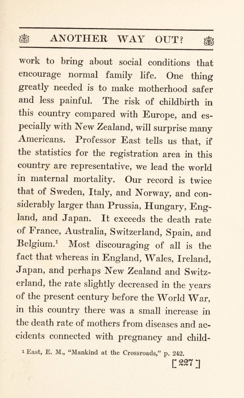 work to bring about social conditions that encourage normal family life. One thing greatly needed is to make motherhood safer and less painful. The risk of childbirth in this country compared with Europe, and es¬ pecially with New Zealand, will surprise many Americans. Professor East tells us that, if the statistics for the registration area in this country are representative, we lead the world in maternal mortality. Our record is twice that of Sweden, Italy, and Norway, and con¬ siderably larger than Prussia, Hungary, Eng¬ land, and Japan. It exceeds the death rate of France, Australia, Switzerland, Spain, and Belgium.1 Most discouraging of all is the fact that whereas in England, Wales, Ireland, Japan, and perhaps New Zealand and Switz¬ erland, the rate slightly decreased in the years of the present century before the World War, in this country there was a small increase in the death rate of mothers from diseases and ac¬ cidents connected with pregnancy and child- 1 East, E. M., “Mankind at the Crossroads,” p. 242. [m]