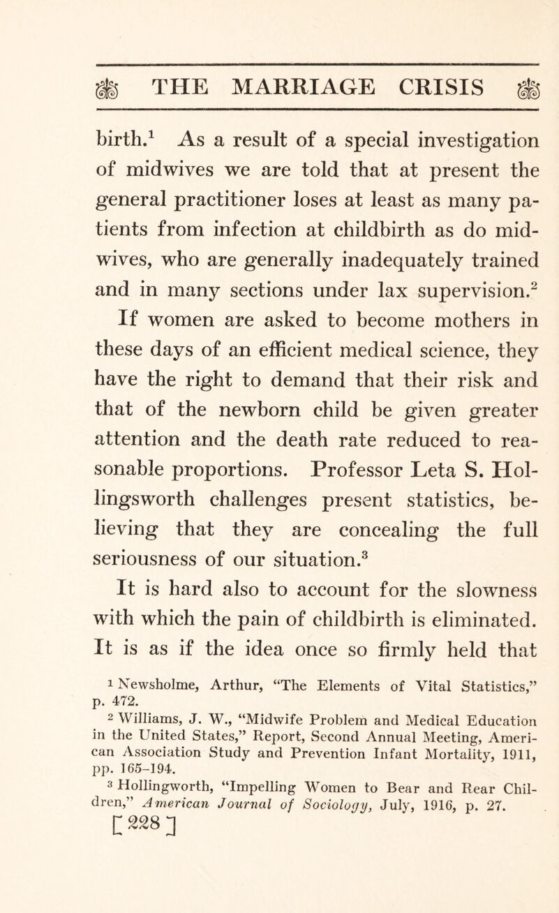 birth.1 As a result of a special investigation of midwives we are told that at present the general practitioner loses at least as many pa¬ tients from infection at childbirth as do mid¬ wives, who are generally inadequately trained and in many sections under lax supervision.2 If women are asked to become mothers in these days of an efficient medical science, they have the right to demand that their risk and that of the newborn child be given greater attention and the death rate reduced to rea¬ sonable proportions. Professor Leta S. Hol¬ lingsworth challenges present statistics, be¬ lieving that they are concealing the full seriousness of our situation.3 It is hard also to account for the slowness with which the pain of childbirth is eliminated. It is as if the idea once so firmly held that 1 Newsholme, Arthur, “The Elements of Vital Statistics,” p. 472. 2 Williams, J. W., “Midwife Problem and Medical Education in the United States,” Report, Second Annual Meeting, Ameri¬ can Association Study and Prevention Infant Mortality, 1911, pp. 165-194. 3 Hollingworth, “Impelling Women to Bear and Rear Chil¬ dren,” American Journal of Sociology, July, 1916, p. 27. [228]