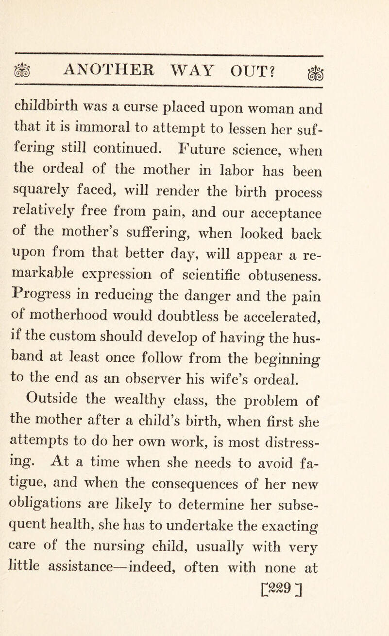 childbirth was a curse placed upon woman and that it is immoral to attempt to lessen her suf¬ fering still continued. Future science, when the ordeal of the mother in labor has been squarely faced, will render the birth process relatively free from pain, and our acceptance of the mother's suffering, when looked back upon from that better day, will appear a re¬ markable expression of scientific obtuseness. Progress in reducing the danger and the pain of motherhood would doubtless be accelerated, if the custom should develop of having the hus¬ band at least once follow from the beginning to the end as an observer his wife’s ordeal. Outside the wealthy class, the problem of the mother after a child’s birth, when first she attempts to do her own work, is most distress¬ ing. At a time when she needs to avoid fa¬ tigue, and when the consequences of her new obligations are likely to determine her subse¬ quent health, she has to undertake the exacting care of the nursing child, usually with very little assistance—indeed, often with none at D»9]