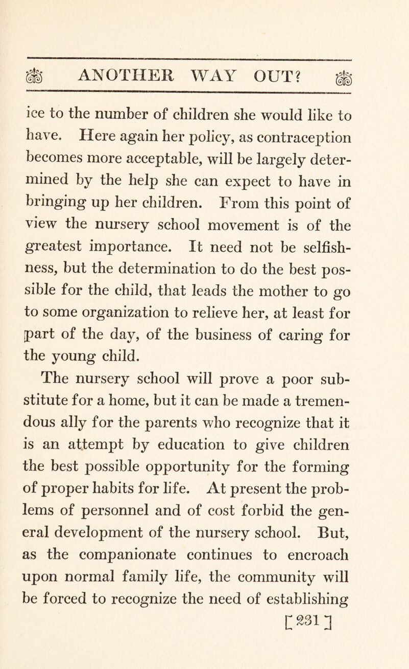 ice to the number of children she would like to have. Here again her policy, as contraception becomes more acceptable, will be largely deter¬ mined by the help she can expect to have in bringing up her children. From this point of view the nursery school movement is of the greatest importance. It need not be selfish¬ ness, but the determination to do the best pos¬ sible for the child, that leads the mother to go to some organization to relieve her, at least for part of the day, of the business of caring for the young child. The nursery school will prove a poor sub¬ stitute for a home, but it can be made a tremen¬ dous ally for the parents who recognize that it is an attempt by education to give children the best possible opportunity for the forming of proper habits for life. At present the prob¬ lems of personnel and of cost forbid the gen¬ eral development of the nursery school. But, as the companionate continues to encroach upon normal family life, the community will be forced to recognize the need of establishing [^13