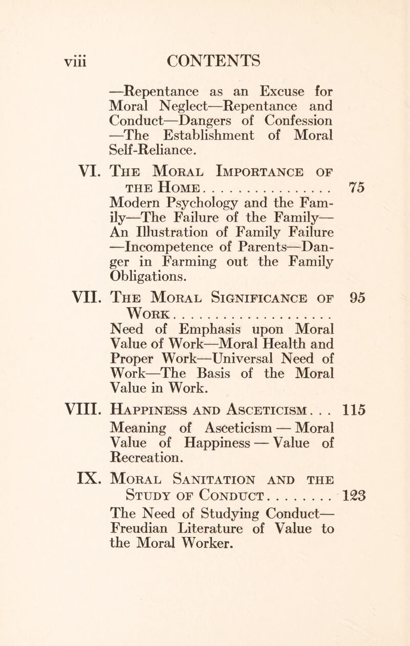 —Repentance as an Excuse for Moral Neglect—Repentance and Conduct—Dangers of Confession —The Establishment of Moral Self-Reliance. VI. The Moral Importance of the Home . .. 75 Modern Psychology and the Fam¬ ily—The Failure of the Family— An Illustration of Family Failure —Incompetence of Parents—Dan¬ ger in Farming out the Family Obligations. VII. The Moral Significance of 95 Work .. Need of Emphasis upon Moral Value of Work—Moral Health and Proper Work—Universal Need of Work—The Basis of the Moral Value in Work. VIII. Happiness and Asceticism. . . 115 Meaning of Asceticism — Moral Value of Happiness — Value of Recreation. IX. Moral Sanitation and the Study of Conduct. 123 The Need of Studying Conduct— Freudian Literature of Value to the Moral Worker.