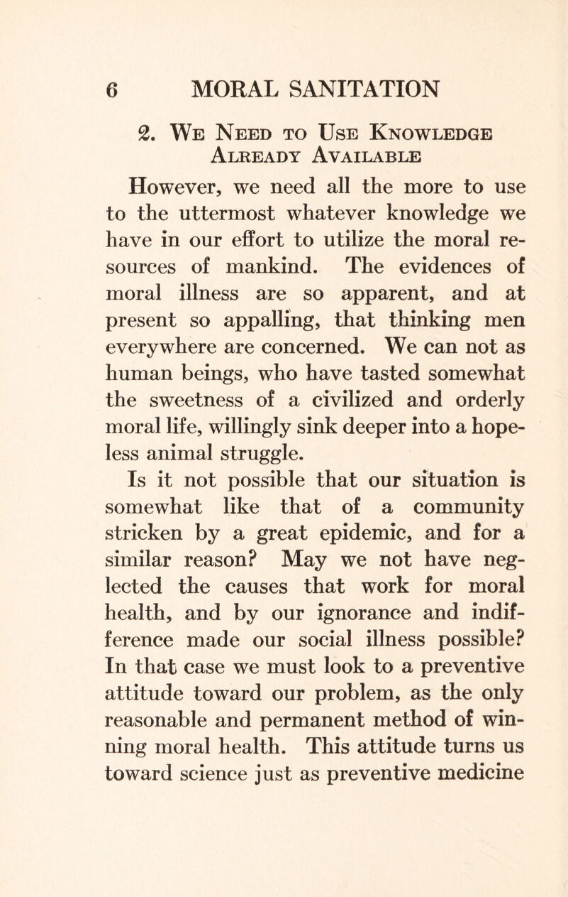 2. We Need to Use Knowledge Already Available However, we need all the more to use to the uttermost whatever knowledge we have in our effort to utilize the moral re¬ sources of mankind. The evidences of moral illness are so apparent, and at present so appalling, that thinking men everywhere are concerned. We can not as human beings, who have tasted somewhat the sweetness of a civilized and orderly moral life, willingly sink deeper into a hope¬ less animal struggle. Is it not possible that our situation is somewhat like that of a community stricken by a great epidemic, and for a similar reason? May we not have neg¬ lected the causes that work for moral health, and by our ignorance and indif¬ ference made our social illness possible? In that case we must look to a preventive attitude toward our problem, as the only reasonable and permanent method of win¬ ning moral health. This attitude turns us toward science just as preventive medicine