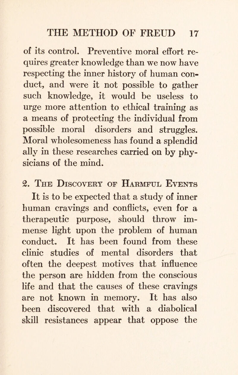 of its control. Preventive moral effort re¬ quires greater knowledge than we now have respecting the inner history of human con¬ duct, and were it not possible to gather such knowledge, it would be useless to urge more attention to ethical training as a means of protecting the individual from possible moral disorders and struggles. Moral wholesomeness has found a splendid ally in these researches carried on by phy¬ sicians of the mind. 2. The Discovery of Harmful Events It is to be expected that a study of inner human cravings and conflicts, even for a therapeutic purpose, should throw im¬ mense light upon the problem of human conduct. It has been found from these clinic studies of mental disorders that often the deepest motives that influence the person are hidden from the conscious life and that the causes of these cravings are not known in memory. It has also been discovered that with a diabolical skill resistances appear that oppose the