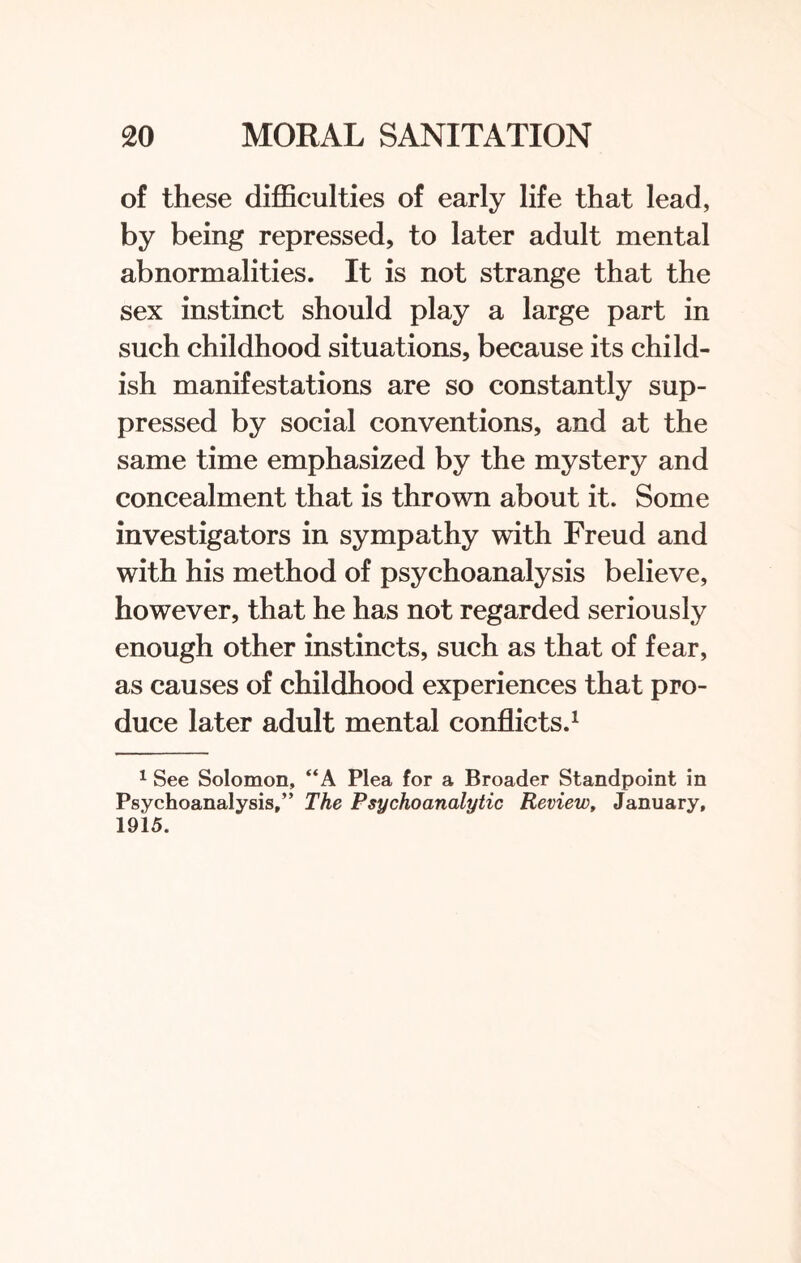 of these difficulties of early life that lead, by being repressed, to later adult mental abnormalities. It is not strange that the sex instinct should play a large part in such childhood situations, because its child¬ ish manifestations are so constantly sup¬ pressed by social conventions, and at the same time emphasized by the mystery and concealment that is thrown about it. Some investigators in sympathy with Freud and with his method of psychoanalysis believe, however, that he has not regarded seriously enough other instincts, such as that of fear, as causes of childhood experiences that pro¬ duce later adult mental conflicts.1 1 See Solomon, “A Plea for a Broader Standpoint in Psychoanalysis,” The Psychoanalytic Review, January, 1915.