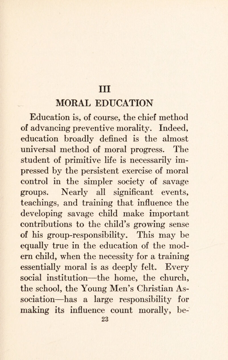 Ill MORAL EDUCATION Education is, of course, the chief method of advancing preventive morality. Indeed, education broadly defined is the almost universal method of moral progress. The student of primitive life is necessarily im¬ pressed by the persistent exercise of moral control in the simpler society of savage groups. Nearly all significant events, teachings, and training that influence the developing savage child make important contributions to the child’s growing sense of his group-responsibility. This may be equally true in the education of the mod¬ ern child, when the necessity for a training essentially moral is as deeply felt. Every social institution—the home, the church, the school, the Young Men’s Christian As¬ sociation—has a large responsibility for making its influence count morally, be-