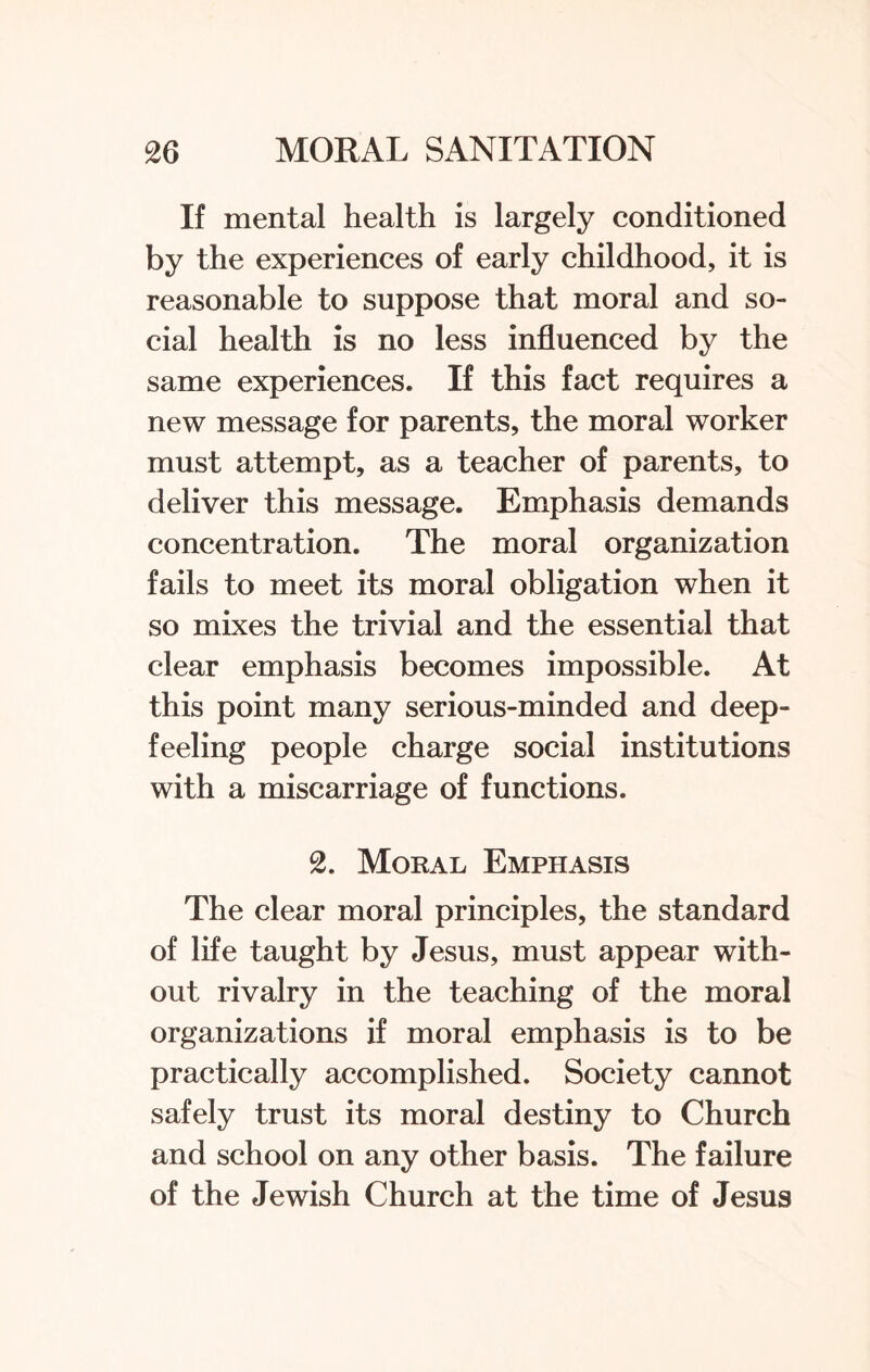 If mental health is largely conditioned by the experiences of early childhood, it is reasonable to suppose that moral and so¬ cial health is no less influenced by the same experiences. If this fact requires a new message for parents, the moral worker must attempt, as a teacher of parents, to deliver this message. Emphasis demands concentration. The moral organization fails to meet its moral obligation when it so mixes the trivial and the essential that clear emphasis becomes impossible. At this point many serious-minded and deep¬ feeling people charge social institutions with a miscarriage of functions. 2. Moral Emphasis The clear moral principles, the standard of life taught by Jesus, must appear with¬ out rivalry in the teaching of the moral organizations if moral emphasis is to be practically accomplished. Society cannot safely trust its moral destiny to Church and school on any other basis. The failure of the Jewish Church at the time of Jesus