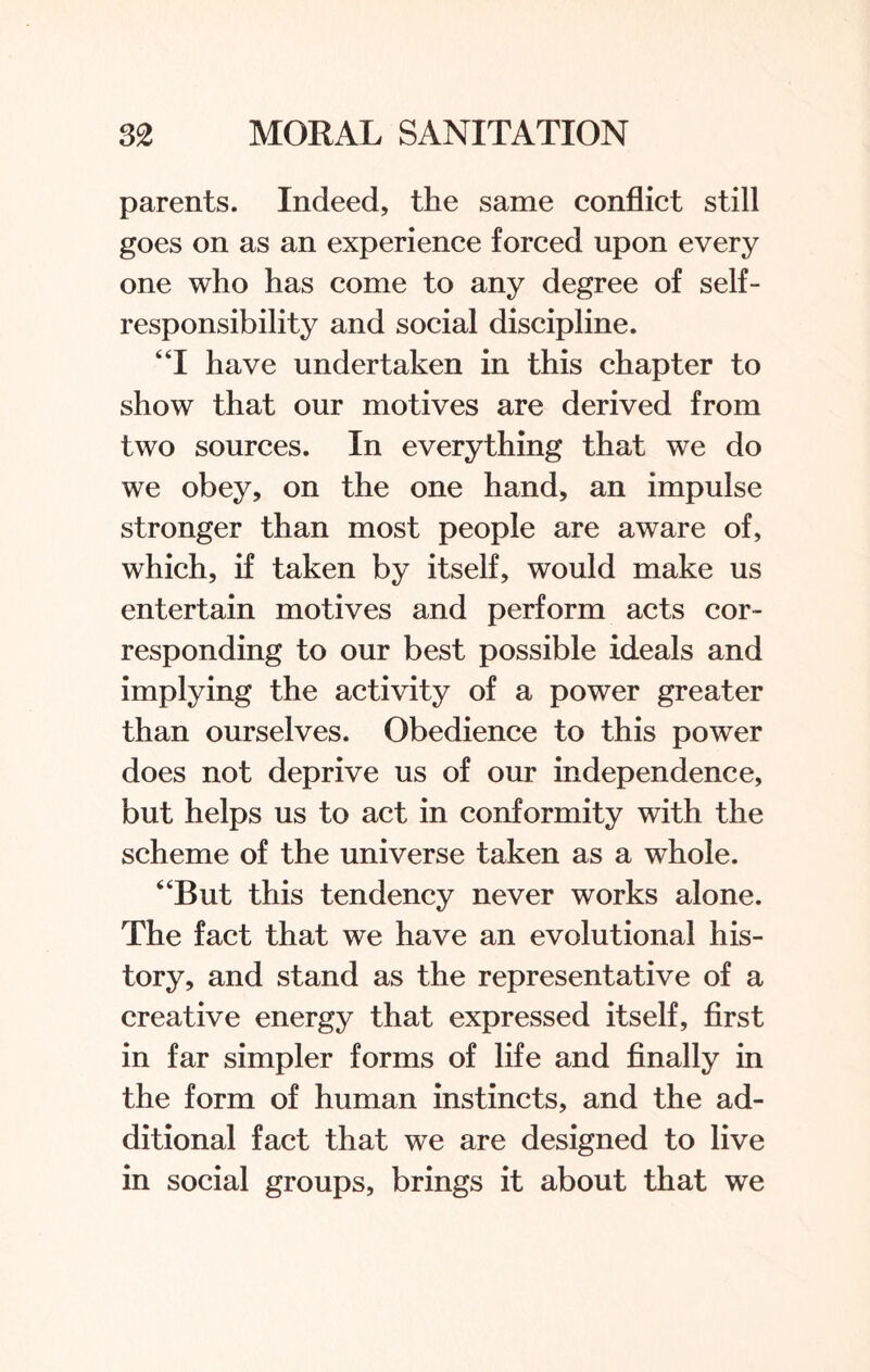 parents. Indeed, the same conflict still goes on as an experience forced upon every one who has come to any degree of self¬ responsibility and social discipline. “I have undertaken in this chapter to show that our motives are derived from two sources. In everything that we do we obey, on the one hand, an impulse stronger than most people are aware of, which, if taken by itself, would make us entertain motives and perform acts cor¬ responding to our best possible ideals and implying the activity of a power greater than ourselves. Obedience to this power does not deprive us of our independence, but helps us to act in conformity with the scheme of the universe taken as a whole. “But this tendency never works alone. The fact that we have an evolutional his¬ tory, and stand as the representative of a creative energy that expressed itself, first in far simpler forms of life and finally in the form of human instincts, and the ad¬ ditional fact that we are designed to live in social groups, brings it about that we