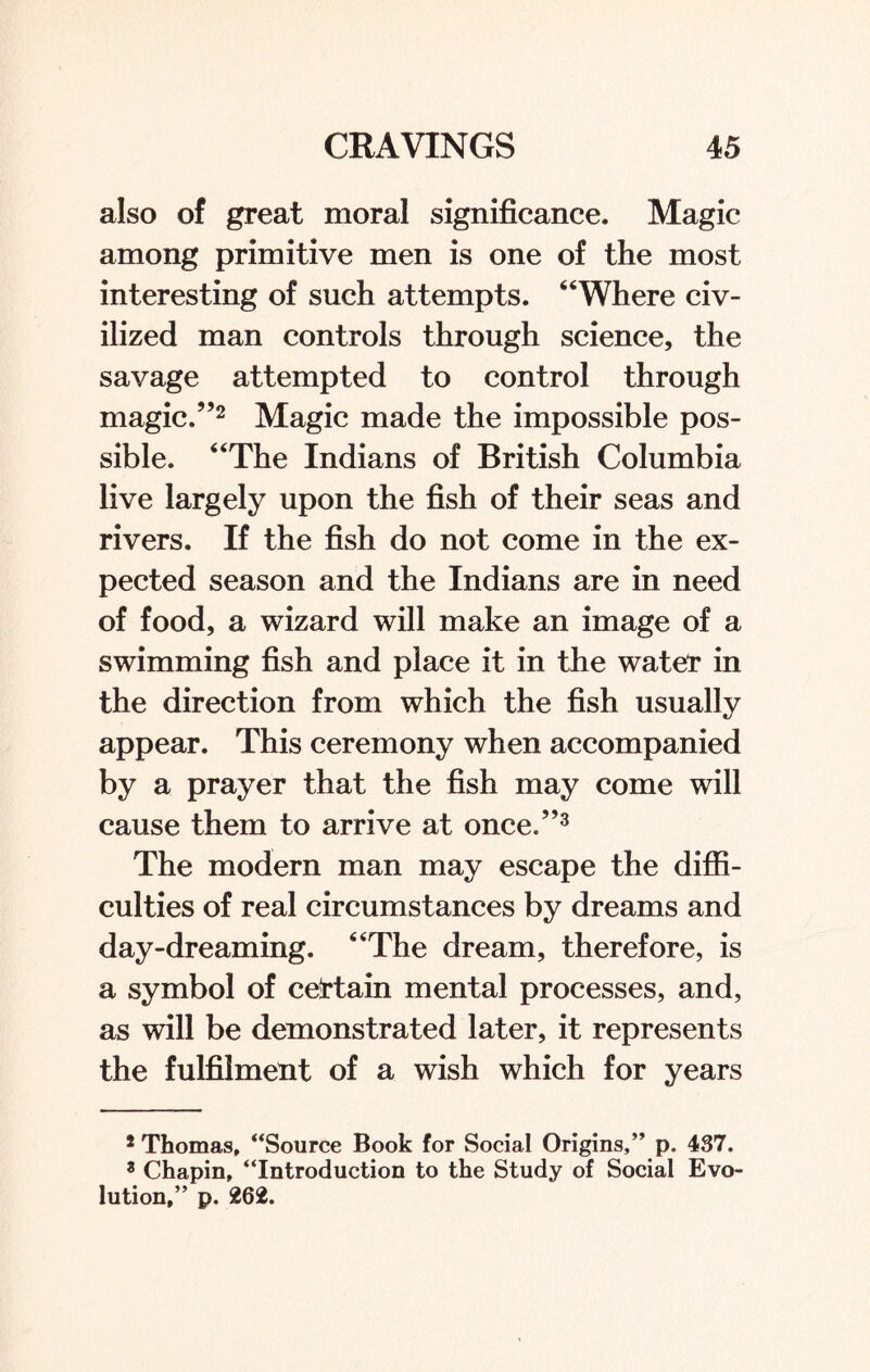 also of great moral significance. Magic among primitive men is one of the most interesting of such attempts. “Where civ¬ ilized man controls through science, the savage attempted to control through magic.”2 Magic made the impossible pos¬ sible. “The Indians of British Columbia live largely upon the fish of their seas and rivers. If the fish do not come in the ex¬ pected season and the Indians are in need of food, a wizard will make an image of a swimming fish and place it in the water in the direction from which the fish usually appear. This ceremony when accompanied by a prayer that the fish may come will cause them to arrive at once.”3 The modern man may escape the diffi¬ culties of real circumstances by dreams and day-dreaming. “The dream, therefore, is a symbol of certain mental processes, and, as will be demonstrated later, it represents the fulfilment of a wish which for years s Thomas, “Source Book for Social Origins,” p. 437. 3 Chapin, “Introduction to the Study of Social Evo¬ lution,” p. 262.