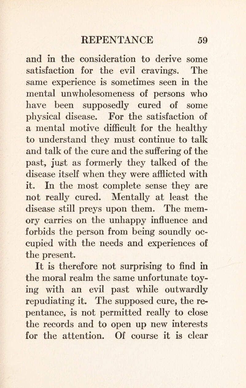 and in the consideration to derive some satisfaction for the evil cravings. The same experience is sometimes seen in the mental unwholesomeness of persons who have been supposedly cured of some physical disease. For the satisfaction of a mental motive difficult for the healthy to understand they must continue to talk and talk of the cure and the suffering of the past, just as formerly they talked of the disease itself when they were afflicted with it. In the most complete sense they are not really cured. Mentally at least the disease still preys upon them. The mem¬ ory carries on the unhappy influence and forbids the person from being soundly oc¬ cupied with the needs and experiences of the present. It is therefore not surprising to find in the moral realm the same unfortunate toy¬ ing with an evil past while outwardly repudiating it. The supposed cure, the re¬ pentance, is not permitted really to close the records and to open up new interests for the attention. Of course it is clear