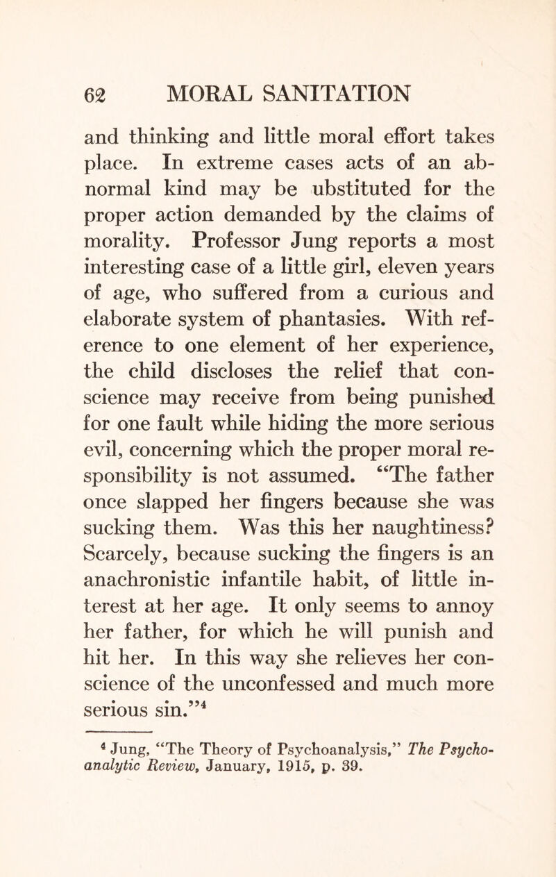 and thinking and little moral effort takes place. In extreme cases acts of an ab¬ normal kind may be ubstituted for the proper action demanded by the claims of morality. Professor Jung reports a most interesting case of a little girl, eleven years of age, who suffered from a curious and elaborate system of phantasies. With ref¬ erence to one element of her experience, the child discloses the relief that con¬ science may receive from being punished for one fault while hiding the more serious evil, concerning which the proper moral re¬ sponsibility is not assumed. “The father once slapped her fingers because she was sucking them. Was this her naughtiness? Scarcely, because sucking the fingers is an anachronistic infantile habit, of little in¬ terest at her age. It only seems to annoy her father, for which he will punish and hit her. In this way she relieves her con¬ science of the unconfessed and much more serious sin.”4 4 Jung, “The Theory of Psychoanalysis,” The Psycho¬ analytic Review, January, 1915, p. 39.