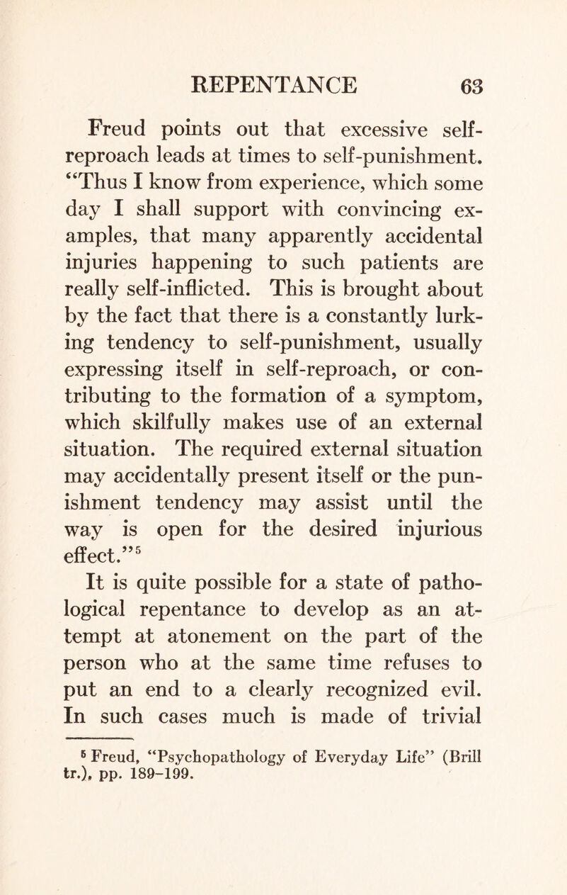 Freud points out that excessive self- reproach leads at times to self-punishment. “Thus I know from experience, which some day I shall support with convincing ex¬ amples, that many apparently accidental injuries happening to such patients are really self-inflicted. This is brought about by the fact that there is a constantly lurk¬ ing tendency to self-punishment, usually expressing itself in self-reproach, or con¬ tributing to the formation of a symptom, which skilfully makes use of an external situation. The required external situation may accidentally present itself or the pun¬ ishment tendency may assist until the way is open for the desired injurious effect.”5 It is quite possible for a state of patho¬ logical repentance to develop as an at¬ tempt at atonement on the part of the person who at the same time refuses to put an end to a clearly recognized evil. In such cases much is made of trivial 6 Freud, “Psychopathology of Everyday Life” (Brill tr.), pp. 189-199.