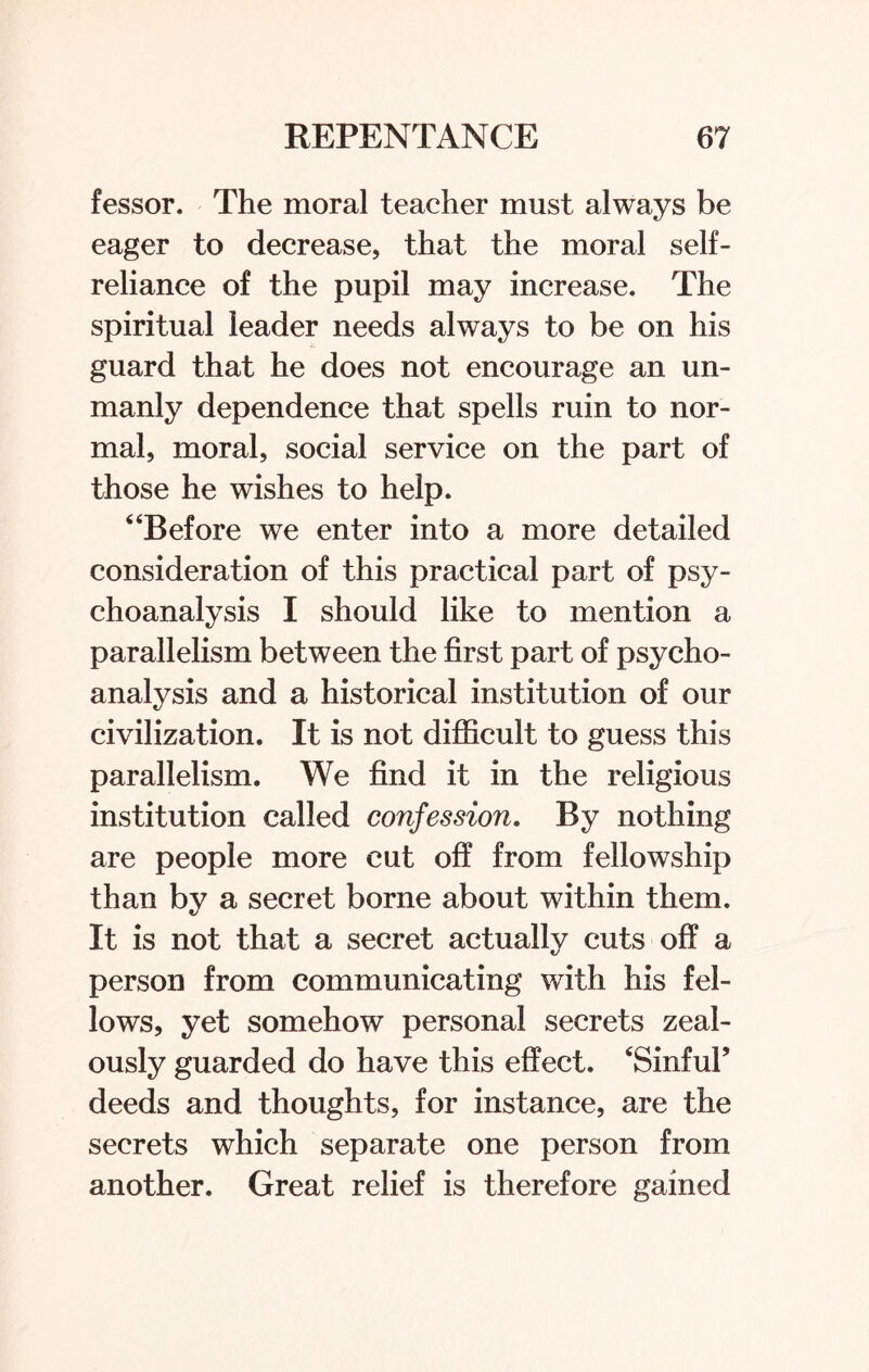 fessor. The moral teacher must always be eager to decrease, that the moral self- reliance of the pupil may increase. The spiritual leader needs always to be on his guard that he does not encourage an un¬ manly dependence that spells ruin to nor¬ mal, moral, social service on the part of those he wishes to help. “Before we enter into a more detailed consideration of this practical part of psy¬ choanalysis I should like to mention a parallelism between the first part of psycho¬ analysis and a historical institution of our civilization. It is not difficult to guess this parallelism. We find it in the religious institution called confession. By nothing are people more cut off from fellowship than by a secret borne about within them. It is not that a secret actually cuts off a person from communicating with his fel¬ lows, yet somehow personal secrets zeal¬ ously guarded do have this effect. ‘Sinful’ deeds and thoughts, for instance, are the secrets which separate one person from another. Great relief is therefore gained