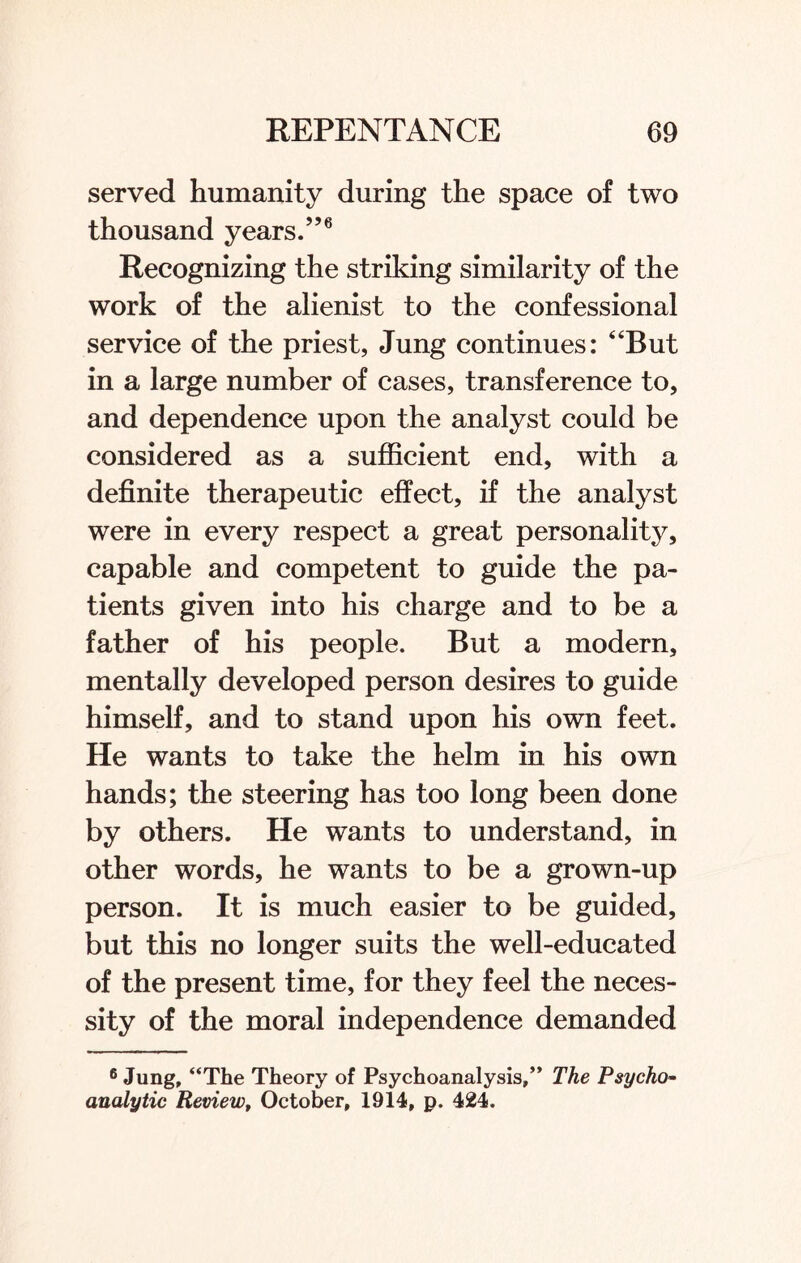 served humanity during the space of two thousand years.”6 Recognizing the striking similarity of the work of the alienist to the confessional service of the priest, Jung continues: “But in a large number of cases, transference to, and dependence upon the analyst could be considered as a sufficient end, with a definite therapeutic effect, if the analyst were in every respect a great personality, capable and competent to guide the pa¬ tients given into his charge and to be a father of his people. But a modern, mentally developed person desires to guide himself, and to stand upon his own feet. He wants to take the helm in his own hands; the steering has too long been done by others. He wants to understand, in other words, he wants to be a grown-up person. It is much easier to be guided, but this no longer suits the well-educated of the present time, for they feel the neces¬ sity of the moral independence demanded 6 Jung, “The Theory of Psychoanalysis,” The Psycho¬ analytic Review, October, 1914, p. 424.