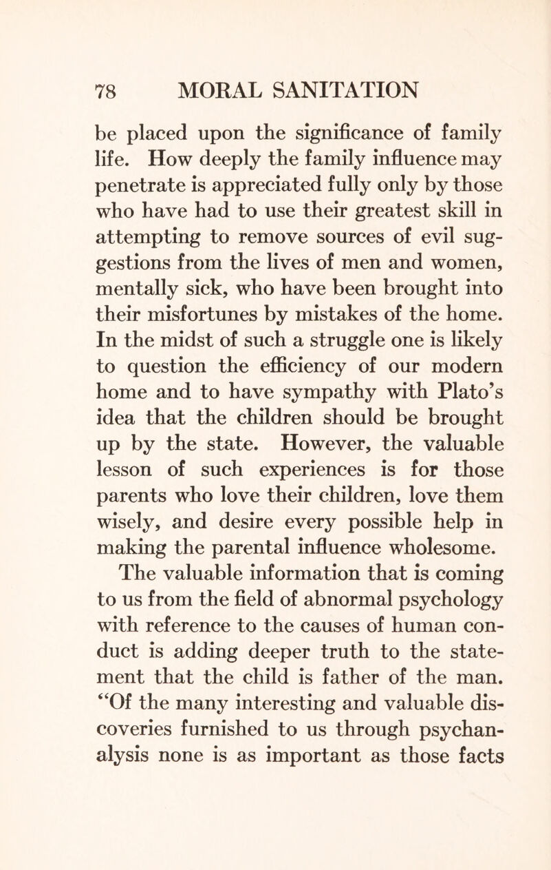 be placed upon the significance of family life. How deeply the family influence may penetrate is appreciated fully only by those who have had to use their greatest skill in attempting to remove sources of evil sug¬ gestions from the lives of men and women, mentally sick, who have been brought into their misfortunes by mistakes of the home. In the midst of such a struggle one is likely to question the efficiency of our modern home and to have sympathy with Plato’s idea that the children should be brought up by the state. However, the valuable lesson of such experiences is for those parents who love their children, love them wisely, and desire every possible help in making the parental influence wholesome. The valuable information that is coming to us from the field of abnormal psychology with reference to the causes of human con¬ duct is adding deeper truth to the state¬ ment that the child is father of the man. “Of the many interesting and valuable dis¬ coveries furnished to us through psychan- alysis none is as important as those facts