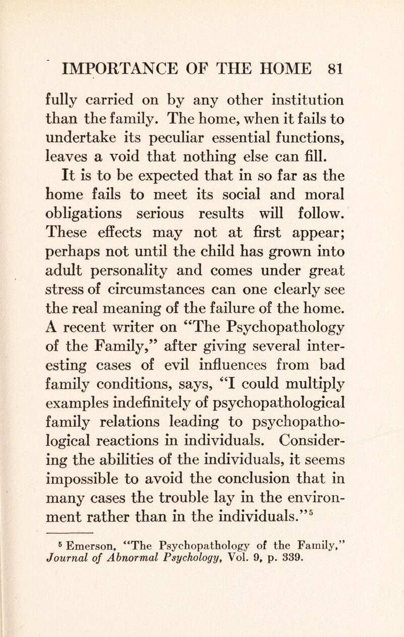 fully carried on by any other institution than the family. The home, when it fails to undertake its peculiar essential functions, leaves a void that nothing else can fill. It is to be expected that in so far as the home fails to meet its social and moral obligations serious results will follow. These effects may not at first appear; perhaps not until the child has grown into adult personality and comes under great stress of circumstances can one clearly see the real meaning of the failure of the home. A recent writer on 4‘The Psychopathology of the Family,” after giving several inter¬ esting cases of evil influences from bad family conditions, says, “I could multiply examples indefinitely of psychopathological family relations leading to psychopatho¬ logical reactions in individuals. Consider¬ ing the abilities of the individuals, it seems impossible to avoid the conclusion that in many cases the trouble lay in the environ¬ ment rather than in the individuals.”5 6 Emerson, “The Psychopathology of the Family,” Journal of Abnormal Psychology, Vol. 9, p. 339.