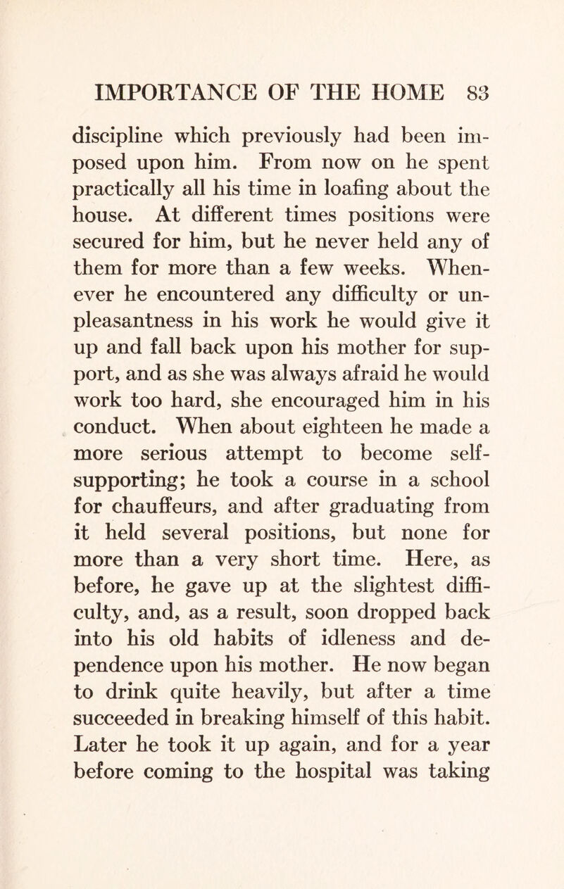 discipline which previously had been im¬ posed upon him. From now on he spent practically all his time in loafing about the house. At different times positions were secured for him, but he never held any of them for more than a few weeks. When¬ ever he encountered any difficulty or un¬ pleasantness in his work he would give it up and fall back upon his mother for sup¬ port, and as she was always afraid he would work too hard, she encouraged him in his conduct. When about eighteen he made a more serious attempt to become self- supporting; he took a course in a school for chauffeurs, and after graduating from it held several positions, but none for more than a very short time. Here, as before, he gave up at the slightest diffi¬ culty, and, as a result, soon dropped back into his old habits of idleness and de¬ pendence upon his mother. He now began to drink quite heavily, but after a time succeeded in breaking himself of this habit. Later he took it up again, and for a year before coming to the hospital was taking