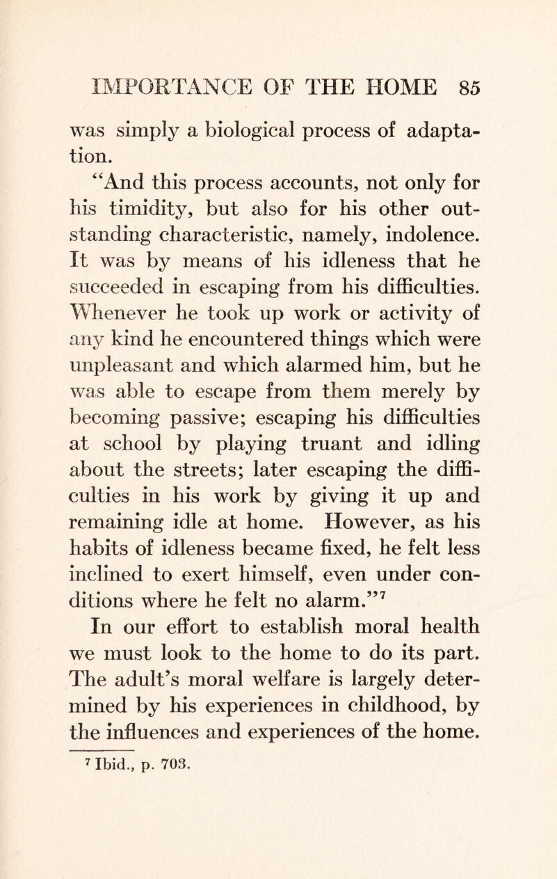 was simply a biological process of adapta¬ tion. “And this process accounts, not only for his timidity, but also for his other out¬ standing characteristic, namely, indolence. It was by means of his idleness that he succeeded in escaping from his difficulties. Whenever he took up work or activity of any kind he encountered things which were unpleasant and which alarmed him, but he was able to escape from them merely by becoming passive; escaping his difficulties at school by playing truant and idling about the streets; later escaping the diffi¬ culties in his work by giving it up and remaining idle at home. However, as his habits of idleness became fixed, he felt less inclined to exert himself, even under con¬ ditions where he felt no alarm.”7 In our effort to establish moral health we must look to the home to do its part. The adult’s moral welfare is largely deter¬ mined by his experiences in childhood, by the influences and experiences of the home. 7 Ibid., p. 70S.