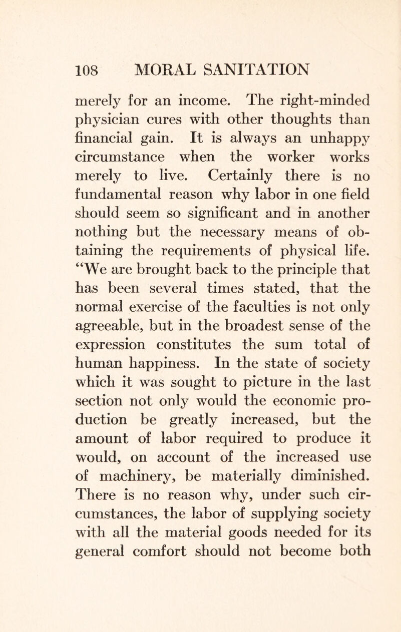 merely for an income. The right-minded physician cures with other thoughts than financial gain. It is always an unhappy circumstance when the worker works merely to live. Certainly there is no fundamental reason why labor in one field should seem so significant and in another nothing but the necessary means of ob¬ taining the requirements of physical life. “We are brought back to the principle that has been several times stated, that the normal exercise of the faculties is not only agreeable, but in the broadest sense of the expression constitutes the sum total of human happiness. In the state of society which it was sought to picture in the last section not only would the economic pro¬ duction be greatly increased, but the amount of labor required to produce it would, on account of the increased use of machinery, be materially diminished. There is no reason why, under such cir¬ cumstances, the labor of supplying society with all the material goods needed for its general comfort should not become both