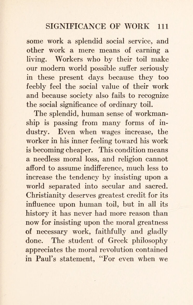 some work a splendid social service, and other work a mere means of earning a living. Workers who by their toil make our modern world possible suffer seriously in these present days because they too feebly feel the social value of their work and because society also fails to recognize the social significance of ordinary toil. The splendid, human sense of workman¬ ship is passing from many forms of in¬ dustry. Even when wages increase, the worker in his inner feeling toward his work is becoming cheaper. This condition means a needless moral loss, and religion cannot afford to assume indifference, much less to increase the tendency by insisting upon a world separated into secular and sacred. Christianity deserves greatest credit for its influence upon human toil, but in all its history it has never had more reason than now for insisting upon the moral greatness of necessary work, faithfully and gladly done. The student of Greek philosophy appreciates the moral revolution contained in Paul’s statement, “For even when we