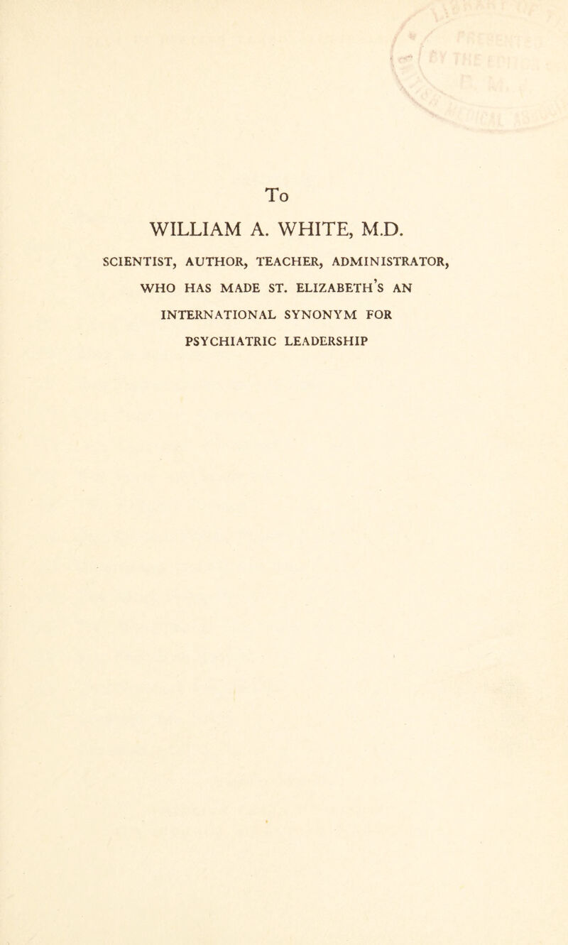 To WILLIAM A. WHITE, M.D SCIENTIST, AUTHOR, TEACHER, ADMINISTRATOR, WHO HAS MADE ST. ELIZABETH’S AN INTERNATIONAL SYNONYM FOR PSYCHIATRIC LEADERSHIP