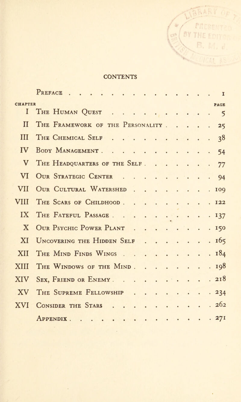 CONTENTS Preface . i CHAPTER PAGE I The Human Quest.5 II The Framework of the Personality.25 III The Chemical Self.38 IV Body Management. 54 V The Headquarters of the Self.77 VI Our Strategic Center.94 VII Our Cultural Watershed.109 VIII The Scars of Childhood.122 IX The Fateful Passage.137 X Our Psychic Power Plant.150 XI Uncovering the Hidden Self.165 XII The Mind Finds Wings.184 XIII The Windows of the Mind.198 XIV Sex, Friend or Enemy.. . . .218 XV The Supreme Fellowship.234 XVI Consider the Stars.262 Appendix.271