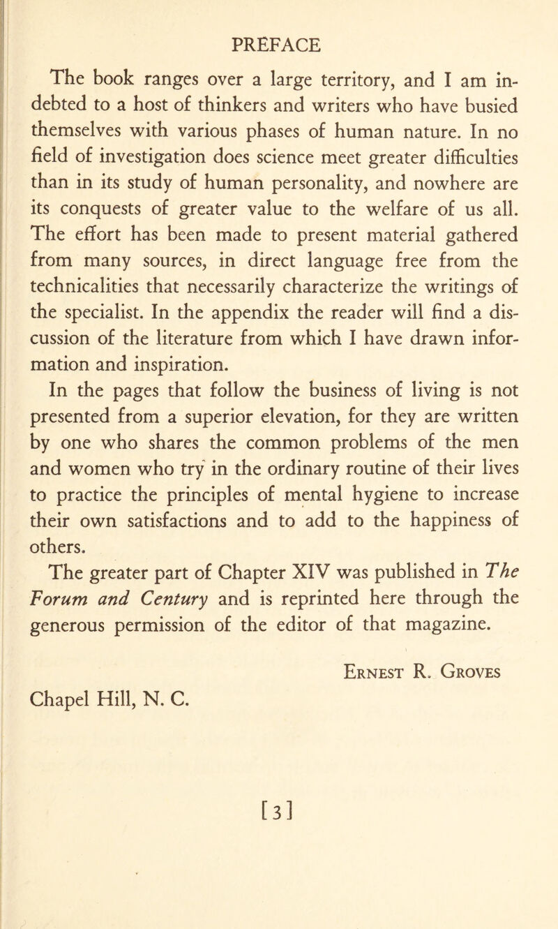 The book ranges over a large territory, and I am in¬ debted to a host of thinkers and writers who have busied themselves with various phases of human nature. In no field of investigation does science meet greater difficulties than in its study of human personality, and nowhere are its conquests of greater value to the welfare of us all. The effort has been made to present material gathered from many sources, in direct language free from the technicalities that necessarily characterize the writings of the specialist. In the appendix the reader will find a dis¬ cussion of the literature from which I have drawn infor¬ mation and inspiration. In the pages that follow the business of living is not presented from a superior elevation, for they are written by one who shares the common problems of the men and women who try in the ordinary routine of their lives to practice the principles of mental hygiene to increase their own satisfactions and to add to the happiness of others. The greater part of Chapter XIV was published in The Forum and Century and is reprinted here through the generous permission of the editor of that magazine. Ernest R. Groves Chapel Hill, N. C. [3]