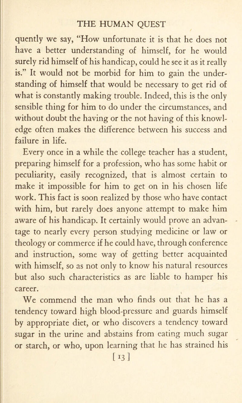 quently we say, “How unfortunate it is that he does not have a better understanding of himself, for he would surely rid himself of his handicap, could he see it as it really is.” It would not be morbid for him to gain the under¬ standing of himself that would be necessary to get rid of what is constantly making trouble. Indeed, this is the only sensible thing for him to do under the circumstances, and without doubt the having or the not having of this knowl¬ edge often makes the difference between his success and failure in life. Every once in a while the college teacher has a student, preparing himself for a profession, who has some habit or peculiarity, easily recognized, that is almost certain to make it impossible for him to get on in his chosen life work. This fact is soon realized by those who have contact with him, but rarely does anyone attempt to make him aware of his handicap. It certainly would prove an advan¬ tage to nearly every person studying medicine or law or theology or commerce if he could have, through conference and instruction, some way of getting better acquainted with himself, so as not only to know his natural resources but also such characteristics as are liable to hamper his career. v We commend the man who finds out that he has a tendency toward high blood-pressure and guards himself by appropriate diet, or who discovers a tendency toward sugar in the urine and abstains from eating much sugar or starch, or who, upon learning that he has strained his [13]