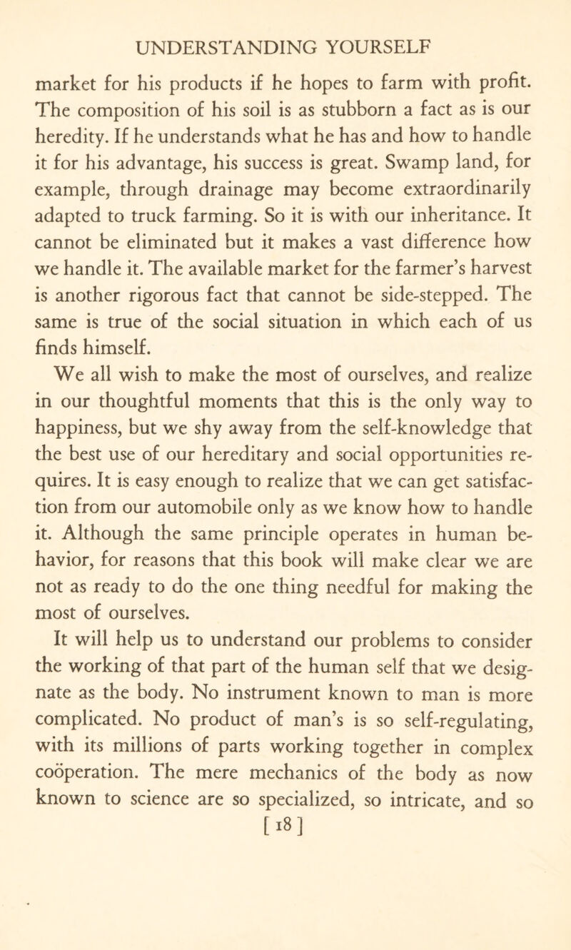 market for his products if he hopes to farm with profit. The composition of his soil is as stubborn a fact as is our heredity. If he understands what he has and how to handle it for his advantage, his success is great. Swamp land, for example, through drainage may become extraordinarily adapted to truck farming. So it is with our inheritance. It cannot be eliminated but it makes a vast difference how we handle it. The available market for the farmer’s harvest is another rigorous fact that cannot be side-stepped. The same is true of the social situation in which each of us finds himself. We all wish to make the most of ourselves, and realize in our thoughtful moments that this is the only way to happiness, but we shy away from the self-knowledge that the best use of our hereditary and social opportunities re¬ quires. It is easy enough to realize that we can get satisfac¬ tion from our automobile only as we know how to handle it. Although the same principle operates in human be¬ havior, for reasons that this book will make clear we are not as ready to do the one thing needful for making the most of ourselves. It will help us to understand our problems to consider the working of that part of the human self that we desig¬ nate as the body. No instrument known to man is more complicated. No product of man’s is so self-regulating, with its millions of parts working together in complex cooperation. The mere mechanics of the body as now known to science are so specialized, so intricate, and so [18]