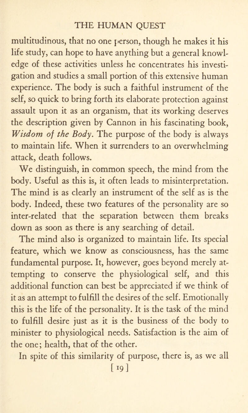 multitudinous, that no one person, though he makes it his life study, can hope to have anything but a general knowl¬ edge of these activities unless he concentrates his investi¬ gation and studies a small portion of this extensive human experience. The body is such a faithful instrument of the self, so quick to bring forth its elaborate protection against assault upon it as an organism, that its working deserves the description given by Cannon in his fascinating book, Wisdom of the Body. The purpose of the body is always to maintain life. When it surrenders to an overwhelming attack, death follows. We distinguish, in common speech, the mind from the body. Useful as this is, it often leads to misinterpretation. The mind is as clearly an instrument of the self as is the body. Indeed, these two features of the personality are so inter-related that the separation between them breaks down as soon as there is any searching of detail. The mind also is organized to maintain life. Its special feature, which we know as consciousness, has the same fundamental purpose. It, however, goes beyond merely at¬ tempting to conserve the physiological self, and this additional function can best be appreciated if we think of it as an attempt to fulfill the desires of the self. Emotionally this is the life of the personality. It is the task of the mind to fulfill desire just as it is the business of the body to minister to physiological needs. Satisfaction is the aim of the one; health, that of the other. In spite of this similarity of purpose, there is, as we all [19]