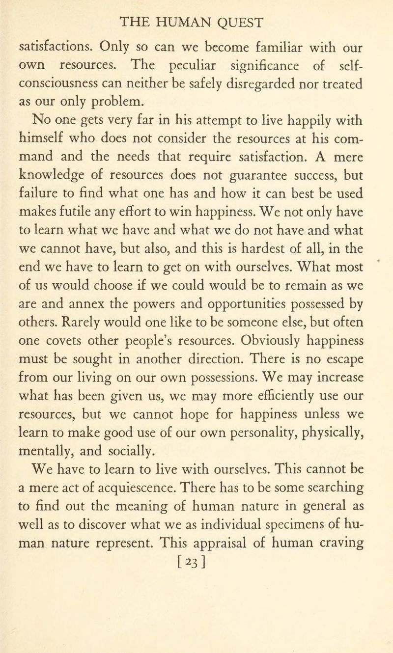 satisfactions. Only so can we become familiar with our own resources. The peculiar significance of self- consciousness can neither be safely disregarded nor treated as our only problem. No one gets very far in his attempt to live happily with himself who does not consider the resources at his com¬ mand and the needs that require satisfaction. A mere knowledge of resources does not guarantee success, but failure to find what one has and how it can best be used makes futile any effort to win happiness. We not only have to learn what we have and what we do not have and what we cannot have, but also, and this is hardest of all, in the end we have to learn to get on with ourselves. What most of us would choose if we could would be to remain as we are and annex the powers and opportunities possessed by others. Rarely would one like to be someone else, but often one covets other people’s resources. Obviously happiness must be sought in another direction. There is no escape from our living on our own possessions. We may increase what has been given us, we may more efficiently use our resources, but we cannot hope for happiness unless we learn to make good use of our own personality, physically, mentally, and socially. We have to learn to live with ourselves. This cannot be a mere act of acquiescence. There has to be some searching to find out the meaning of human nature in general as well as to discover what we as individual specimens of hu¬ man nature represent. This appraisal of human craving [23]