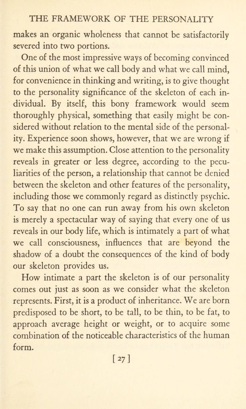 makes an organic wholeness that cannot be satisfactorily severed into two portions. One of the most impressive ways of becoming convinced of this union of what we call body and what we call mind, for convenience in thinking and writing, is to give thought to the personality significance of the skeleton of each in¬ dividual. By itself, this bony framework would seem thoroughly physical, something that easily might be con¬ sidered without relation to the mental side of the personal¬ ity. Experience soon shows, however, that we are wrong if we make this assumption. Close attention to the personality reveals in greater or less degree, according to the pecu¬ liarities of the person, a relationship that cannot be denied between the skeleton and other features of the personality, including those we commonly regard as distinctly psychic. To say that no one can run away from his own skeleton is merely a spectacular way of saying that every one of us reveals in our body life, which is intimately a part of what we call consciousness, influences that are beyond the shadow of a doubt the consequences of the kind of body our skeleton provides us. How intimate a part the skeleton is of our personality comes out just as soon as we consider what the skeleton represents. First, it is a product of inheritance. We are born predisposed to be short, to be tall, to be thin, to be fat, to approach average height or weight, or to acquire some combination of the noticeable characteristics of the human form.