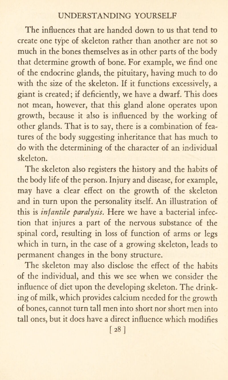 The influences that are handed down to us that tend to create one type of skeleton rather than another are not so much in the bones themselves as in other parts of the body that determine growth of bone. For example, we find one of the endocrine glands, the pituitary, having much to do with the size of the skeleton. If it functions excessively, a giant is created; if deficiently, we have a dwarf. This does not mean, however, that this gland alone operates upon growth, because it also is influenced by the working of other glands. That is to say, there is a combination of fea¬ tures of the body suggesting inheritance that has much to do with the determining of the character of an individual skeleton. The skeleton also registers the history and the habits of the body life of the person. Injury and disease, for example, may have a clear effect on the growth of the skeleton and in turn upon the personality itself. An illustration of this is infantile paralysis. Here we have a bacterial infec¬ tion that injures a part of the nervous substance of the spinal cord, resulting in loss of function of arms or legs which in turn, in the case of a growing skeleton, leads to permanent changes in the bony structure. The skeleton may also disclose the effect of the habits of the individual, and this we see when we consider the influence of diet upon the developing skeleton. The drink¬ ing of milk, which provides calcium needed for the growth of bones, cannot turn tall men into short nor short men into tall ones, but it does have a direct influence which modifies [28]