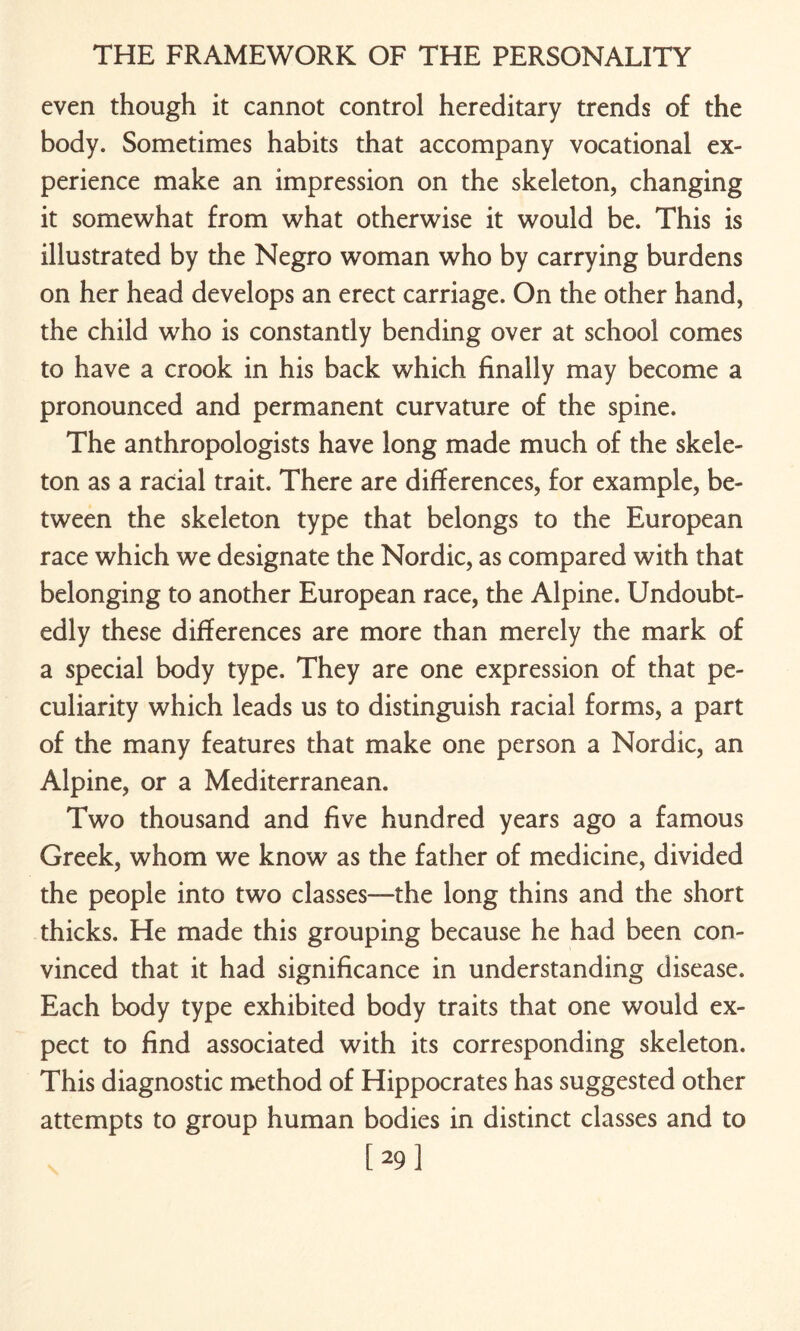 even though it cannot control hereditary trends of the body. Sometimes habits that accompany vocational ex¬ perience make an impression on the skeleton, changing it somewhat from what otherwise it would be. This is illustrated by the Negro woman who by carrying burdens on her head develops an erect carriage. On the other hand, the child who is constantly bending over at school comes to have a crook in his back which finally may become a pronounced and permanent curvature of the spine. The anthropologists have long made much of the skele¬ ton as a racial trait. There are differences, for example, be¬ tween the skeleton type that belongs to the European race which we designate the Nordic, as compared with that belonging to another European race, the Alpine. Undoubt¬ edly these differences are more than merely the mark of a special body type. They are one expression of that pe¬ culiarity which leads us to distinguish racial forms, a part of the many features that make one person a Nordic, an Alpine, or a Mediterranean. Two thousand and five hundred years ago a famous Greek, whom we know as the father of medicine, divided the people into two classes—the long thins and the short thicks. He made this grouping because he had been con¬ vinced that it had significance in understanding disease. Each body type exhibited body traits that one would ex¬ pect to find associated with its corresponding skeleton. This diagnostic method of Hippocrates has suggested other attempts to group human bodies in distinct classes and to