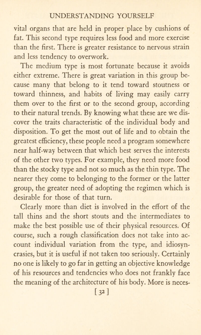 vital organs that are held in proper place by cushions of fat. This second type requires less food and more exercise than the first. There is greater resistance to nervous strain and less tendency to overwork. The medium type is most fortunate because it avoids either extreme. There is great variation in this group be¬ cause many that belong to it tend toward stoutness or toward thinness, and habits of living may easily carry them over to the first or to the second group, according to their natural trends. By knowing what these are we dis¬ cover the traits characteristic of the individual body and disposition. To get the most out of life and to obtain the greatest efficiency, these people need a program somewhere near half-way between that which best serves the interests of the other two types. For example, they need more food than the stocky type and not so much as the thin type. The nearer they come to belonging to the former or the latter group, the greater need of adopting the regimen which is desirable for those of that turn. Clearly more than diet is involved in the effort of the tall thins and the short stouts and the intermediates to make the best possible use of their physical resources. Of course, such a rough classification does not take into ac¬ count individual variation from the type, and idiosyn¬ crasies, but it is useful if not taken too seriously. Certainly no one is likely to go far in getting an objective knowledge of his resources and tendencies who does not frankly face the meaning of the architecture of his body. More is neces- [S^]