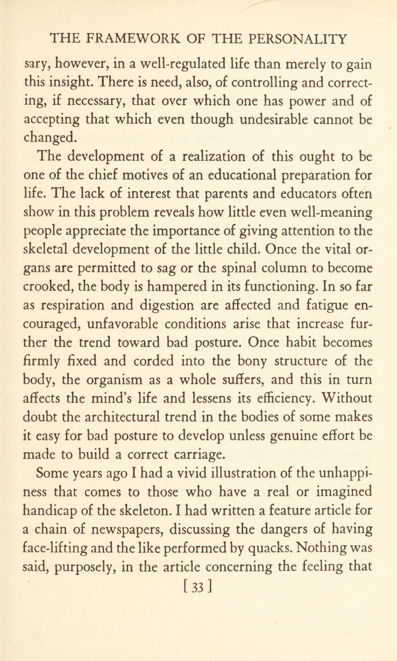 sary, however, in a well-regulated life than merely to gain this insight. There is need, also, of controlling and correct¬ ing, if necessary, that over which one has power and of accepting that which even though undesirable cannot be changed. The development of a realization of this ought to be one of the chief motives of an educational preparation for life. The lack of interest that parents and educators often show in this problem reveals how little even well-meaning people appreciate the importance of giving attention to the skeletal development of the little child. Once the vital or¬ gans are permitted to sag or the spinal column to become crooked, the body is hampered in its functioning. In so far as respiration and digestion are affected and fatigue en¬ couraged, unfavorable conditions arise that increase fur¬ ther the trend toward bad posture. Once habit becomes firmly fixed and corded into the bony structure of the body, the organism as a whole suffers, and this in turn affects the mind’s life and lessens its efficiency. Without doubt the architectural trend in the bodies of some makes it easy for bad posture to develop unless genuine effort be made to build a correct carriage. •Some years ago I had a vivid illustration of the unhappi¬ ness that comes to those who have a real or imagined handicap of the skeleton. I had written a feature article for a chain of newspapers, discussing the dangers of having face-lifting and the like performed by quacks. Nothing was said, purposely, in the article concerning the feeling that [33]