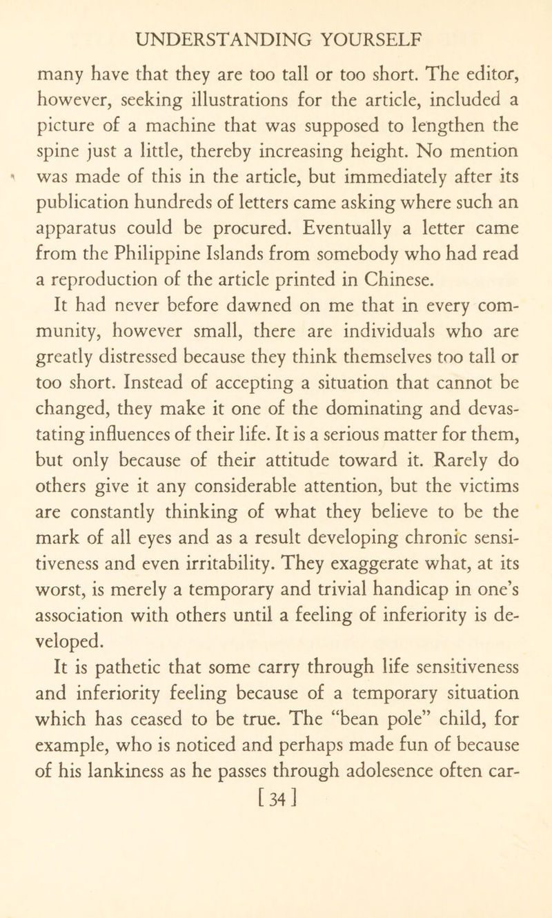 many have that they are too tall or too short. The editor, however, seeking illustrations for the article, included a picture of a machine that was supposed to lengthen the spine just a little, thereby increasing height. No mention was made of this in the article, but immediately after its publication hundreds of letters came asking where such an apparatus could be procured. Eventually a letter came from the Philippine Islands from somebody who had read a reproduction of the article printed in Chinese. It had never before dawned on me that in every com¬ munity, however small, there are individuals who are greatly distressed because they think themselves too tall or too short. Instead of accepting a situation that cannot be changed, they make it one of the dominating and devas¬ tating influences of their life. It is a serious matter for them, but only because of their attitude toward it. Rarely do others give it any considerable attention, but the victims are constantly thinking of what they believe to be the mark of all eyes and as a result developing chronic sensi¬ tiveness and even irritability. They exaggerate what, at its worst, is merely a temporary and trivial handicap in one’s association with others until a feeling of inferiority is de¬ veloped. It is pathetic that some carry through life sensitiveness and inferiority feeling because of a temporary situation which has ceased to be true. The “bean pole” child, for example, who is noticed and perhaps made fun of because of his lankiness as he passes through adolesence often car- [34]