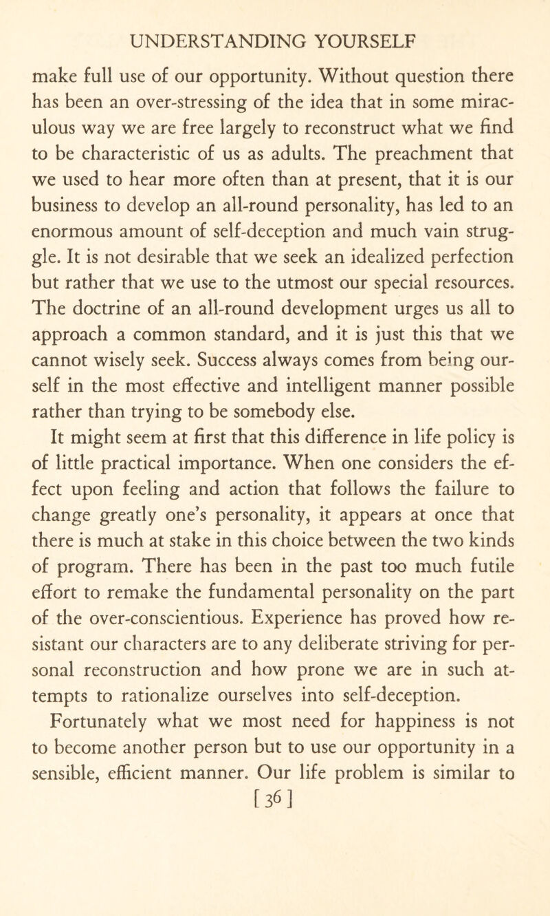 make full use of our opportunity. Without question there has been an over-stressing of the idea that in some mirac¬ ulous way we are free largely to reconstruct what we find to be characteristic of us as adults. The preachment that we used to hear more often than at present, that it is our business to develop an all-round personality, has led to an enormous amount of self-deception and much vain strug¬ gle. It is not desirable that we seek an idealized perfection but rather that we use to the utmost our special resources. The doctrine of an all-round development urges us all to approach a common standard, and it is just this that we cannot wisely seek. Success always comes from being our¬ self in the most effective and intelligent manner possible rather than trying to be somebody else. It might seem at first that this difference in life policy is of little practical importance. When one considers the ef¬ fect upon feeling and action that follows the failure to change greatly one’s personality, it appears at once that there is much at stake in this choice between the two kinds of program. There has been in the past too much futile effort to remake the fundamental personality on the part of the over-conscientious. Experience has proved how re¬ sistant our characters are to any deliberate striving for per¬ sonal reconstruction and how prone we are in such at¬ tempts to rationalize ourselves into self-deception. Fortunately what we most need for happiness is not to become another person but to use our opportunity in a sensible, efficient manner. Our life problem is similar to [36]