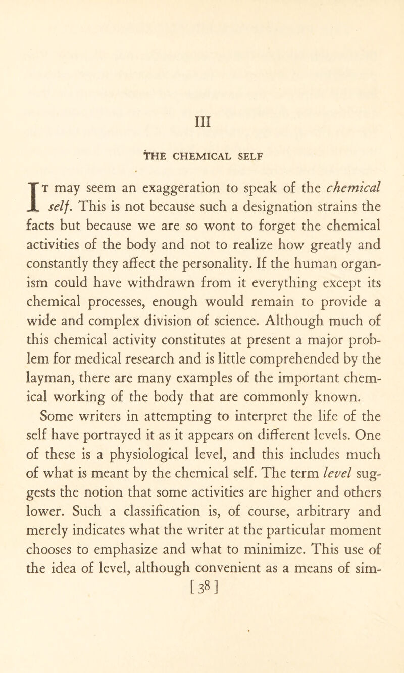 Ill THE CHEMICAL SELF IT may seem an exaggeration to speak of the chemical self. This is not because such a designation strains the facts but because we are so wont to forget the chemicai activities of the body and not to realize how greatly and constantly they affect the personality. If the human organ¬ ism could have withdrawn from it everything except its chemical processes, enough would remain to provide a wide and complex division of science. Although much of this chemical activity constitutes at present a major prob¬ lem for medical research and is little comprehended by the layman, there are many examples of the important chem¬ ical working of the body that are commonly known. Some writers in attempting to interpret the life of the self have portrayed it as it appears on different levels. One of these is a physiological level, and this includes much of what is meant by the chemical self. The term level sug¬ gests the notion that some activities are higher and others lower. Such a classification is, of course, arbitrary and merely indicates what the writer at the particular moment chooses to emphasize and what to minimize. This use of the idea of level, although convenient as a means of sim- [38]