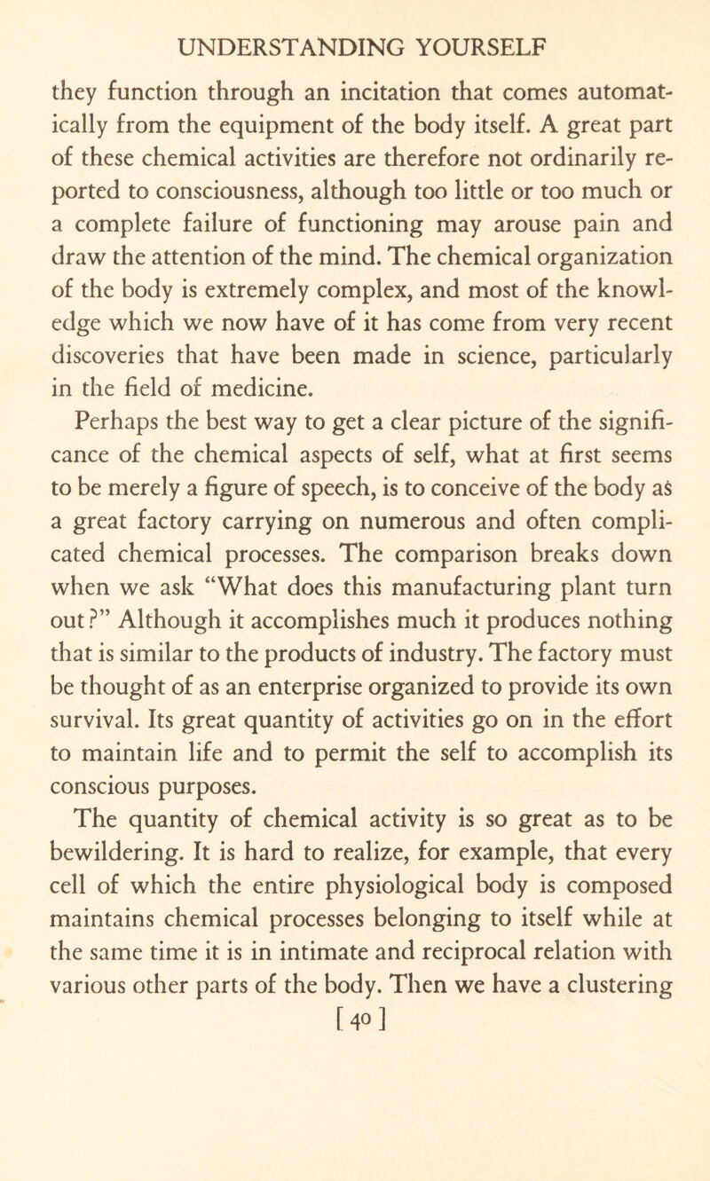 they function through an incitation that comes automat¬ ically from the equipment of the body itself. A great part of these chemical activities are therefore not ordinarily re¬ ported to consciousness, although too little or too much or a complete failure of functioning may arouse pain and draw the attention of the mind. The chemical organization of the body is extremely complex, and most of the knowl¬ edge which we now have of it has come from very recent discoveries that have been made in science, particularly in the field of medicine. Perhaps the best way to get a clear picture of the signifi¬ cance of the chemical aspects of self, what at first seems to be merely a figure of speech, is to conceive of the body as a great factory carrying on numerous and often compli¬ cated chemical processes. The comparison breaks down when we ask “What does this manufacturing plant turn out?” Although it accomplishes much it produces nothing that is similar to the products of industry. The factory must be thought of as an enterprise organized to provide its own survival. Its great quantity of activities go on in the effort to maintain life and to permit the self to accomplish its conscious purposes. The quantity of chemical activity is so great as to be bewildering. It is hard to realize, for example, that every cell of which the entire physiological body is composed maintains chemical processes belonging to itself while at the same time it is in intimate and reciprocal relation with various other parts of the body. Then we have a clustering [40]