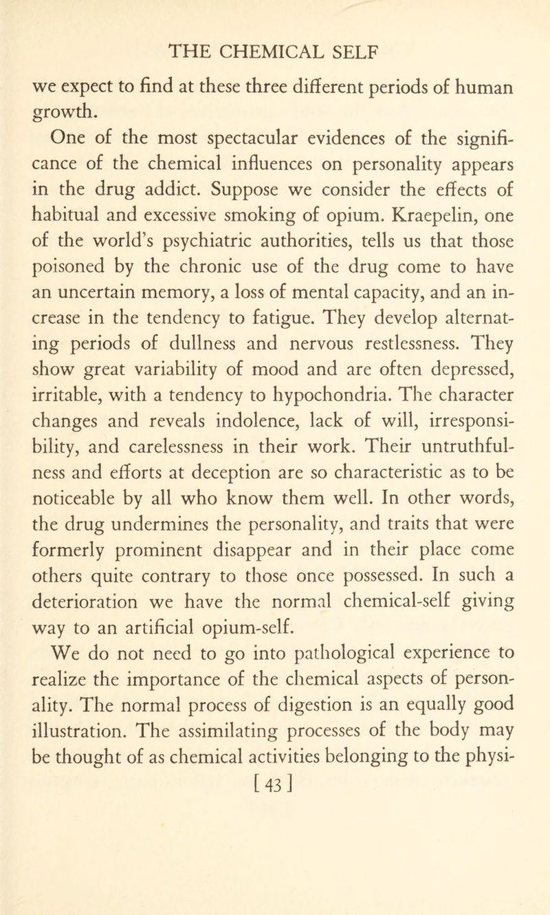 we expect to find at these three different periods of human growth. One of the most spectacular evidences of the signifi¬ cance of the chemical influences on personality appears in the drug addict. Suppose we consider the efiects of habitual and excessive smoking of opium. Kraepelin, one of the world’s psychiatric authorities, tells us that those poisoned by the chronic use of the drug come to have an uncertain memory, a loss of mental capacity, and an in¬ crease in the tendency to fatigue. They develop alternat¬ ing periods of dullness and nervous restlessness. They show great variability of mood and are often depressed, irritable, with a tendency to hypochondria. The character changes and reveals indolence, lack of will, irresponsi¬ bility, and carelessness in their work. Their untruthful¬ ness and efforts at deception are so characteristic as to be noticeable by all who know them well. In other words, the drug undermines the personality, and traits that were formerly prominent disappear and in their place come others quite contrary to those once possessed. In such a deterioration we have the normal chemical-self giving way to an artificial opium-self. We do not need to go into pathological experience to realize the importance of the chemical aspects of person¬ ality. The normal process of digestion is an equally good illustration. The assimilating processes of the body may be thought of as chemical activities belonging to the physi- [43]