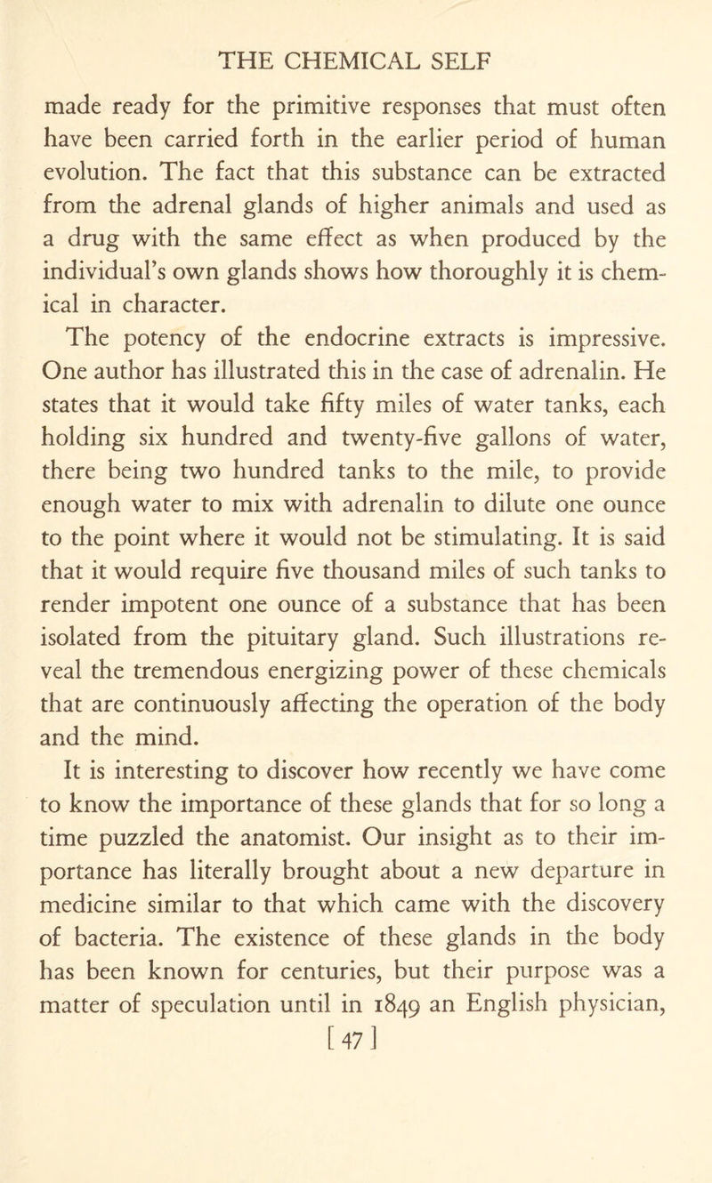 made ready for the primitive responses that must often have been carried forth in the earlier period of human evolution. The fact that this substance can be extracted from the adrenal glands of higher animals and used as a drug with the same effect as when produced by the individual’s own glands shows how thoroughly it is chem¬ ical in character. The potency of the endocrine extracts is impressive. One author has illustrated this in the case of adrenalin. He states that it would take fifty miles of water tanks, each holding six hundred and twenty-five gallons of water, there being two hundred tanks to the mile, to provide enough water to mix with adrenalin to dilute one ounce to the point where it would not be stimulating. It is said that it would require five thousand miles of such tanks to render impotent one ounce of a substance that has been isolated from the pituitary gland. Such illustrations re¬ veal the tremendous energizing power of these chemicals that are continuously affecting the operation of the body and the mind. It is interesting to discover how recently we have come to know the importance of these glands that for so long a time puzzled the anatomist. Our insight as to their im¬ portance has literally brought about a new departure in medicine similar to that which came with the discovery of bacteria. The existence of these glands in the body has been known for centuries, but their purpose was a matter of speculation until in 1849 an English physician, [47]