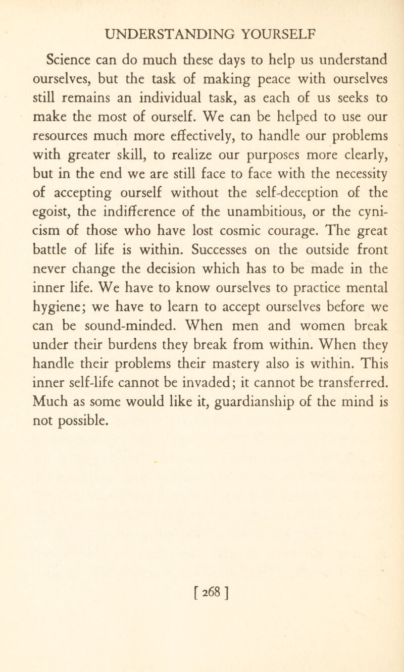 Science can do much these days to help us understand ourselves, but the task of making peace with ourselves still remains an individual task, as each of us seeks to make the most of ourself. We can be helped to use our resources much more effectively, to handle our problems with greater skill, to realize our purposes more clearly, but in the end we are still face to face with the necessity of accepting ourself without the self-deception of the egoist, the indifference of the unambitious, or the cyni¬ cism of those who have lost cosmic courage. The great battle of life is within. Successes on the outside front never change the decision which has to be made in the inner life. We have to know ourselves to practice mental hygiene; we have to learn to accept ourselves before we can be sound-minded. When men and women break under their burdens they break from within. When they handle their problems their mastery also is within. This inner self-life cannot be invaded; it cannot be transferred. Much as some would like it, guardianship of the mind is not possible.