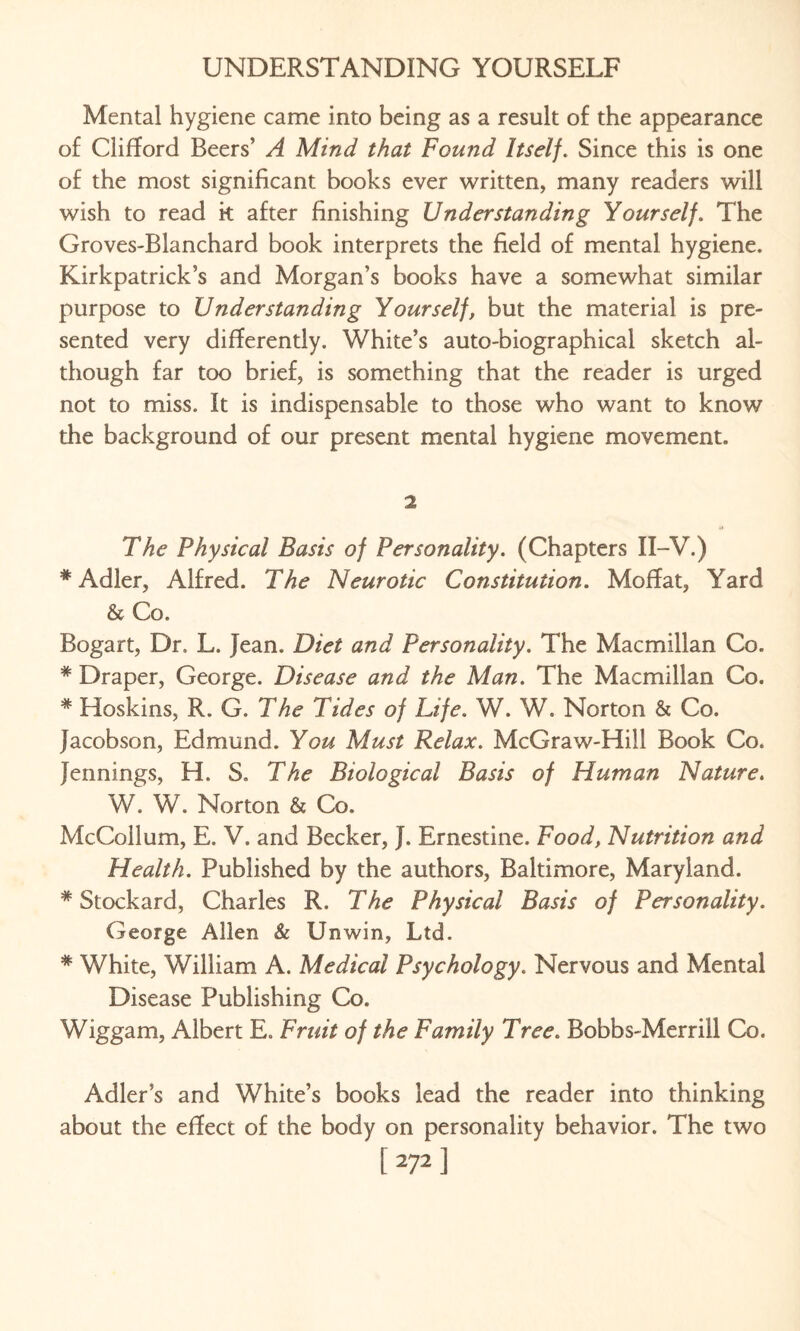 Mental hygiene came into being as a result of the appearance of Clifford Beers’ A Mind that Found Itself. Since this is one of the most significant books ever written, many readers will wish to read k after finishing Understanding Yourself. The Groves-Blanchard book interprets the field of mental hygiene. Kirkpatrick’s and Morgan’s books have a somewhat similar purpose to Understanding Yourself, but the material is pre¬ sented very differently. White’s auto-biographical sketch al¬ though far too brief, is something that the reader is urged not to miss. It is indispensable to those who want to know the background of our present mental hygiene movement. 2 The Physical Basis of Personality. (Chapters II-V.) * Adler, Alfred. The Neurotic Constitution. Moffat, Yard & Co. Bogart, Dr, L. Jean. Diet and Personality. The Macmillan Co. * Draper, George. Disease and the Man. The Macmillan Co. * Hoskins, R. G. The Tides of Life. W. W. Norton & Co. Jacobson, Edmund. You Must Relax. McGraw-Hill Book Co. Jennings, H. S. The Biological Basis of Human Nature. W. W. Norton & Co. McCollum, E. V. and Becker, J. Ernestine. Food, Nutrition and Health. Published by the authors, Baltimore, Maryland. * Stockard, Charles R. The Physical Basis of Personality. George Allen & Unwin, Ltd. * White, William A. Medical Psychology. Nervous and Mental Disease Publishing Co. Wiggam, Albert E. Fruit of the Family Tree. Bobbs-Merrill Co. Adler’s and White’s books lead the reader into thinking about the effect of the body on personality behavior. The two [272]